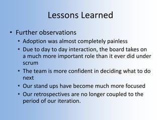 Lessons Learned
• Further observations
• Adoption was almost completely painless
• Due to day to day interaction, the board takes on
a much more important role than it ever did under
scrum
• The team is more confident in deciding what to do
next
• Our stand ups have become much more focused
• Our retrospectives are no longer coupled to the
period of our iteration.
 