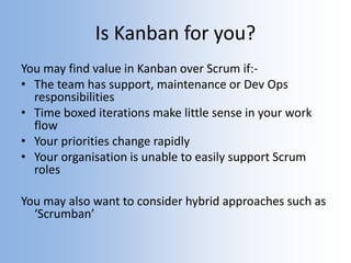 Is Kanban for you?
You may find value in Kanban over Scrum if:-
• The team has support, maintenance or Dev Ops
responsibilities
• Time boxed iterations make little sense in your work
flow
• Your priorities change rapidly
• Your organisation is unable to easily support Scrum
roles
You may also want to consider hybrid approaches such as
‘Scrumban’
 