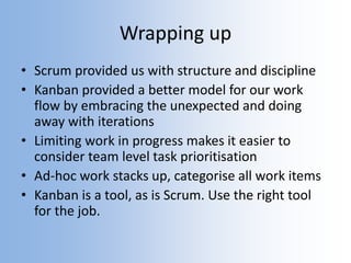 Wrapping up
• Scrum provided us with structure and discipline
• Kanban provided a better model for our work
flow by embracing the unexpected and doing
away with iterations
• Limiting work in progress makes it easier to
consider team level task prioritisation
• Ad-hoc work stacks up, categorise all work items
• Kanban is a tool, as is Scrum. Use the right tool
for the job.
 