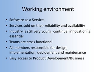 Working environment
• Software as a Service
• Services sold on their reliability and availability
• Industry is still very young, continual innovation is
essential
• Teams are cross functional
• All members responsible for design,
implementation, deployment and maintenance
• Easy access to Product Development/Business
 