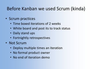 Before Kanban we used Scrum (kinda)
• Scrum practices
• Time boxed iterations of 2 weeks
• White board and post its to track status
• Daily stand ups
• Fortnightly retrospectives
• Not Scrum
• Deploy multiple times an iteration
• No formal product owner
• No end of iteration demo
 