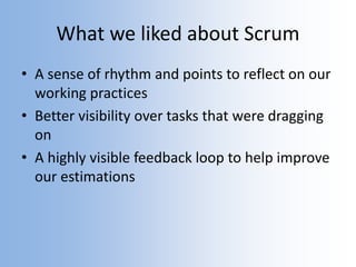 What we liked about Scrum
• A sense of rhythm and points to reflect on our
working practices
• Better visibility over tasks that were dragging
on
• A highly visible feedback loop to help improve
our estimations
 