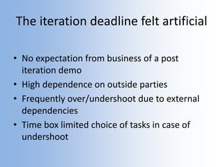 The iteration deadline felt artificial
• No expectation from business of a post
iteration demo
• High dependence on outside parties
• Frequently over/undershoot due to external
dependencies
• Time box limited choice of tasks in case of
undershoot
 
