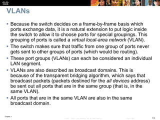 Chapter 1
13© 2007 – 2016, Cisco Systems, Inc. All rights reserved. Cisco Public
VLANs
 Because the switch decides on a frame-by-frame basis which
ports exchange data, it is a natural extension to put logic inside
the switch to allow it to choose ports for special groupings. This
grouping of ports is called a virtual local-area network (VLAN).
 The switch makes sure that traffic from one group of ports never
gets sent to other groups of ports (which would be routing).
 These port groups (VLANs) can each be considered an individual
LAN segment.
 VLANs are also described as broadcast domains. This is
because of the transparent bridging algorithm, which says that
broadcast packets (packets destined for the all devices address)
be sent out all ports that are in the same group (that is, in the
same VLAN).
 All ports that are in the same VLAN are also in the same
broadcast domain.
 