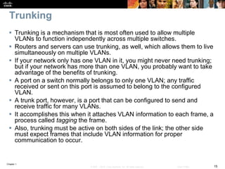 Chapter 1
15© 2007 – 2016, Cisco Systems, Inc. All rights reserved. Cisco Public
Trunking
 Trunking is a mechanism that is most often used to allow multiple
VLANs to function independently across multiple switches.
 Routers and servers can use trunking, as well, which allows them to live
simultaneously on multiple VLANs.
 If your network only has one VLAN in it, you might never need trunking;
but if your network has more than one VLAN, you probably want to take
advantage of the benefits of trunking.
 A port on a switch normally belongs to only one VLAN; any traffic
received or sent on this port is assumed to belong to the configured
VLAN.
 A trunk port, however, is a port that can be configured to send and
receive traffic for many VLANs.
 It accomplishes this when it attaches VLAN information to each frame, a
process called tagging the frame.
 Also, trunking must be active on both sides of the link; the other side
must expect frames that include VLAN information for proper
communication to occur.
 