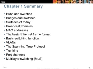 Chapter 1
18© 2007 – 2016, Cisco Systems, Inc. All rights reserved. Cisco Public
Chapter 1 Summary
 Hubs and switches
 Bridges and switches
 Switches of today
 Broadcast domains
 MAC addresses
 The basic Ethernet frame format
 Basic switching function
 VLANs
 The Spanning Tree Protocol
 Trunking
 Port channels
 Multilayer switching (MLS)
 