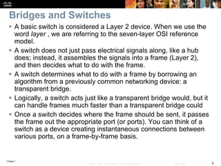 Chapter 1
5© 2007 – 2016, Cisco Systems, Inc. All rights reserved. Cisco Public
Bridges and Switches
 A basic switch is considered a Layer 2 device. When we use the
word layer , we are referring to the seven-layer OSI reference
model.
 A switch does not just pass electrical signals along, like a hub
does; instead, it assembles the signals into a frame (Layer 2),
and then decides what to do with the frame.
 A switch determines what to do with a frame by borrowing an
algorithm from a previously common networking device: a
transparent bridge.
 Logically, a switch acts just like a transparent bridge would, but it
can handle frames much faster than a transparent bridge could
 Once a switch decides where the frame should be sent, it passes
the frame out the appropriate port (or ports). You can think of a
switch as a device creating instantaneous connections between
various ports, on a frame-by-frame basis.
 