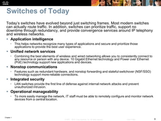 Chapter 1
6© 2007 – 2016, Cisco Systems, Inc. All rights reserved. Cisco Public
Switches of Today
Today’s switches have evolved beyond just switching frames. Most modern switches
can actually route traffic. In addition, switches can prioritize traffic, support no
downtime through redundancy, and provide convergence services around IP telephony
and wireless networks.
 Application intelligence
• This helps networks recognize many types of applications and secure and prioritize those
applications to provide the best user experience.
 Unified network services
• Combining the best elements of wireless and wired networking allows you to consistently connect to
any resource or person with any device. 10 Gigabit Ethernet technology and Power over Ethernet
(PoE) technology support new applications and devices.
 Nonstop communications
• Features such as redundant hardware, and nonstop forwarding and stateful switchover (NSF/SSO)
technology support more-reliable connections.
 Integrated security
• LAN switches provide the first line of defense against internal network attacks and prevent
unauthorized intrusion.
 Operational manageability
• To more easily manage the network, IT staff must be able to remotely configure and monitor network
devices from a central location.
 