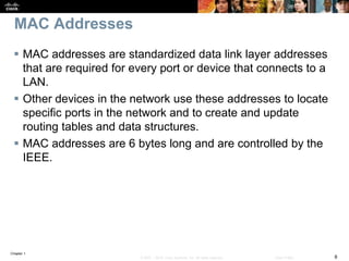 Chapter 1
8© 2007 – 2016, Cisco Systems, Inc. All rights reserved. Cisco Public
MAC Addresses
 MAC addresses are standardized data link layer addresses
that are required for every port or device that connects to a
LAN.
 Other devices in the network use these addresses to locate
specific ports in the network and to create and update
routing tables and data structures.
 MAC addresses are 6 bytes long and are controlled by the
IEEE.
 