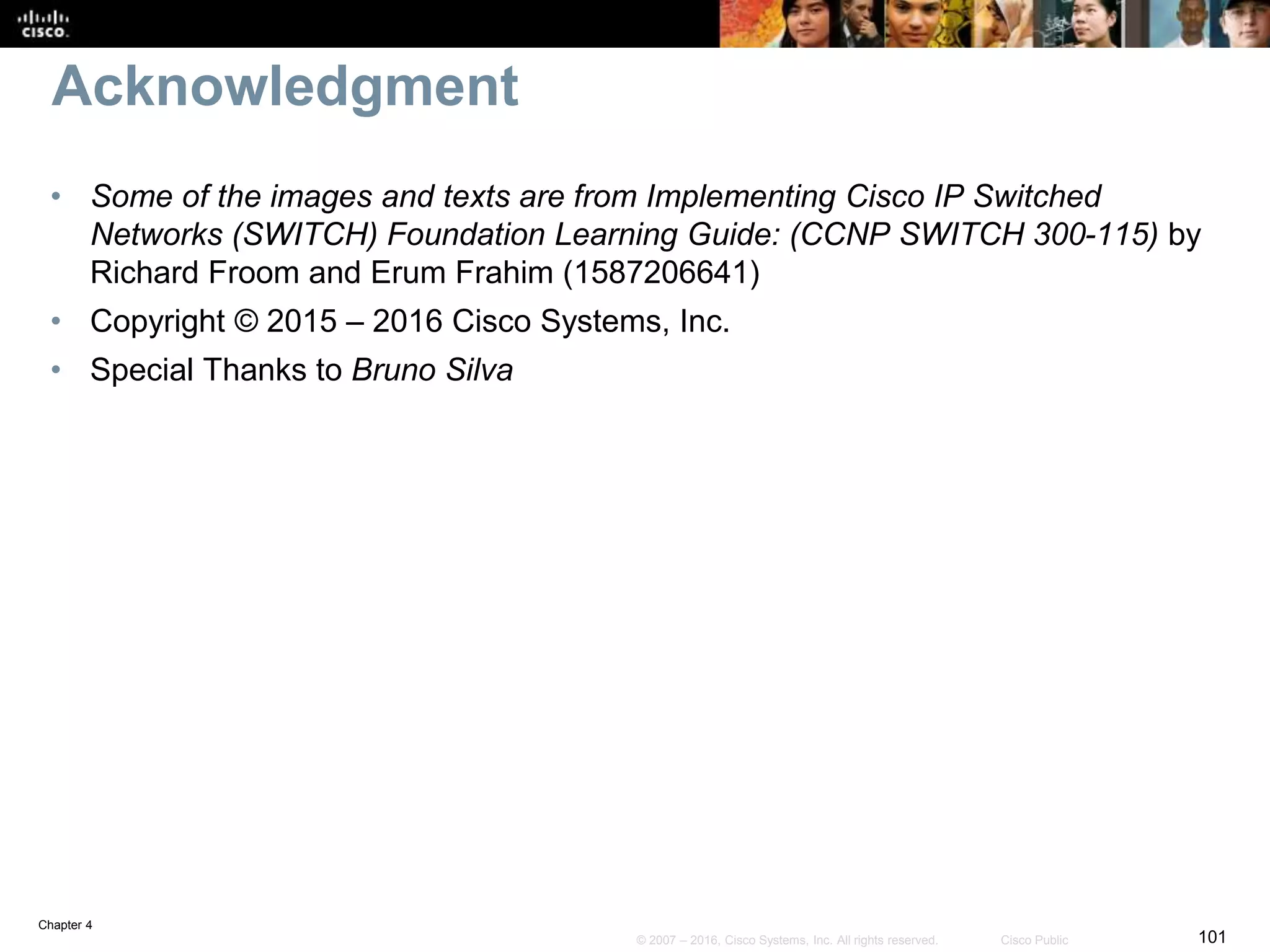 Chapter 4
101© 2007 – 2016, Cisco Systems, Inc. All rights reserved. Cisco Public
Acknowledgment
• Some of the images and texts are from Implementing Cisco IP Switched
Networks (SWITCH) Foundation Learning Guide: (CCNP SWITCH 300-115) by
Richard Froom and Erum Frahim (1587206641)
• Copyright © 2015 – 2016 Cisco Systems, Inc.
• Special Thanks to Bruno Silva
 