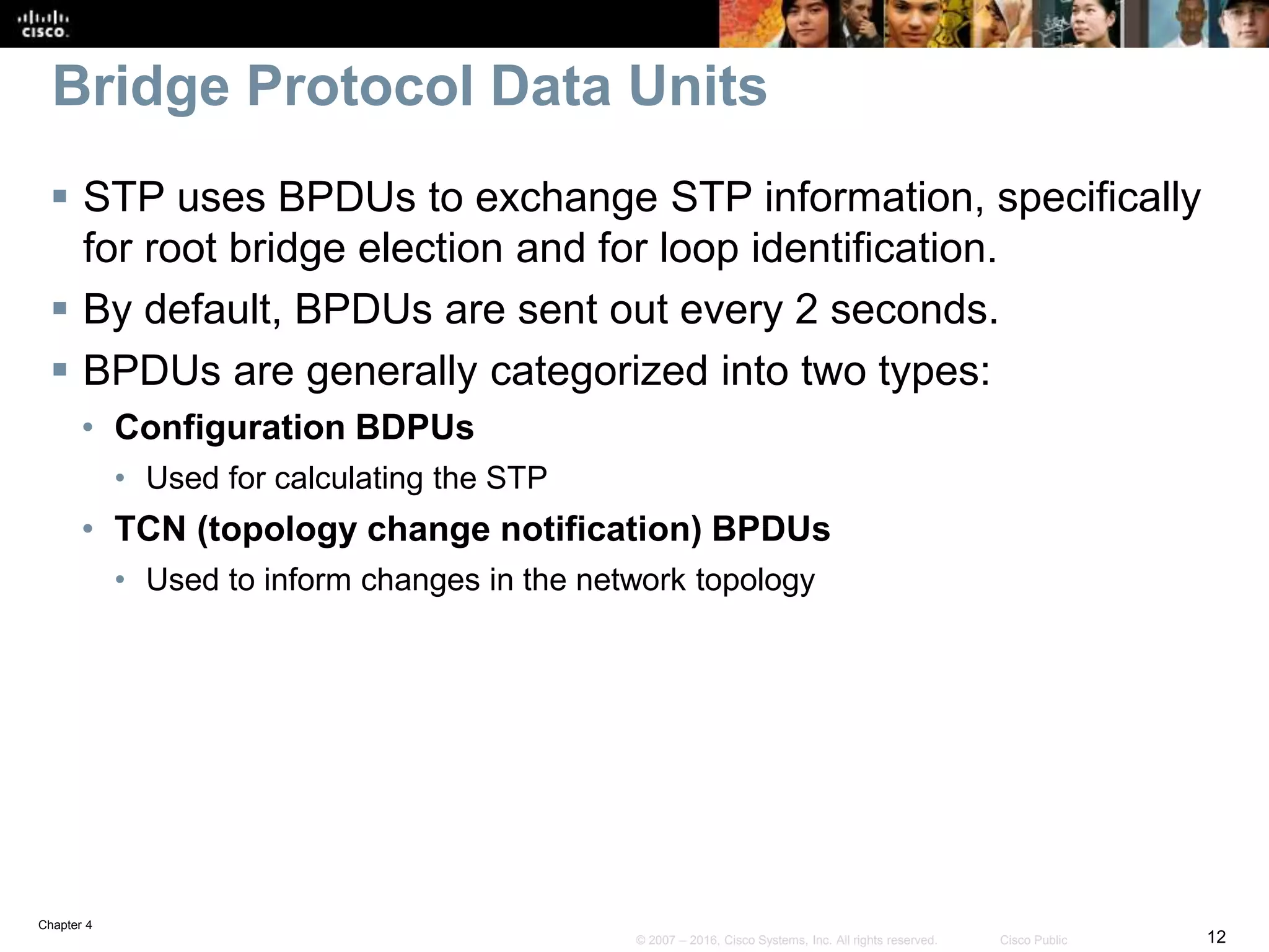 Chapter 4
12© 2007 – 2016, Cisco Systems, Inc. All rights reserved. Cisco Public
Bridge Protocol Data Units
 STP uses BPDUs to exchange STP information, specifically
for root bridge election and for loop identification.
 By default, BPDUs are sent out every 2 seconds.
 BPDUs are generally categorized into two types:
• Configuration BDPUs
• Used for calculating the STP
• TCN (topology change notification) BPDUs
• Used to inform changes in the network topology
 
