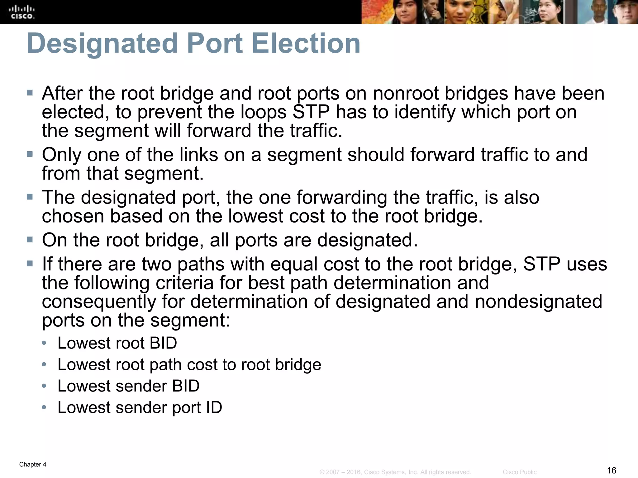 Chapter 4
16© 2007 – 2016, Cisco Systems, Inc. All rights reserved. Cisco Public
Designated Port Election
 After the root bridge and root ports on nonroot bridges have been
elected, to prevent the loops STP has to identify which port on
the segment will forward the traffic.
 Only one of the links on a segment should forward traffic to and
from that segment.
 The designated port, the one forwarding the traffic, is also
chosen based on the lowest cost to the root bridge.
 On the root bridge, all ports are designated.
 If there are two paths with equal cost to the root bridge, STP uses
the following criteria for best path determination and
consequently for determination of designated and nondesignated
ports on the segment:
• Lowest root BID
• Lowest root path cost to root bridge
• Lowest sender BID
• Lowest sender port ID
 