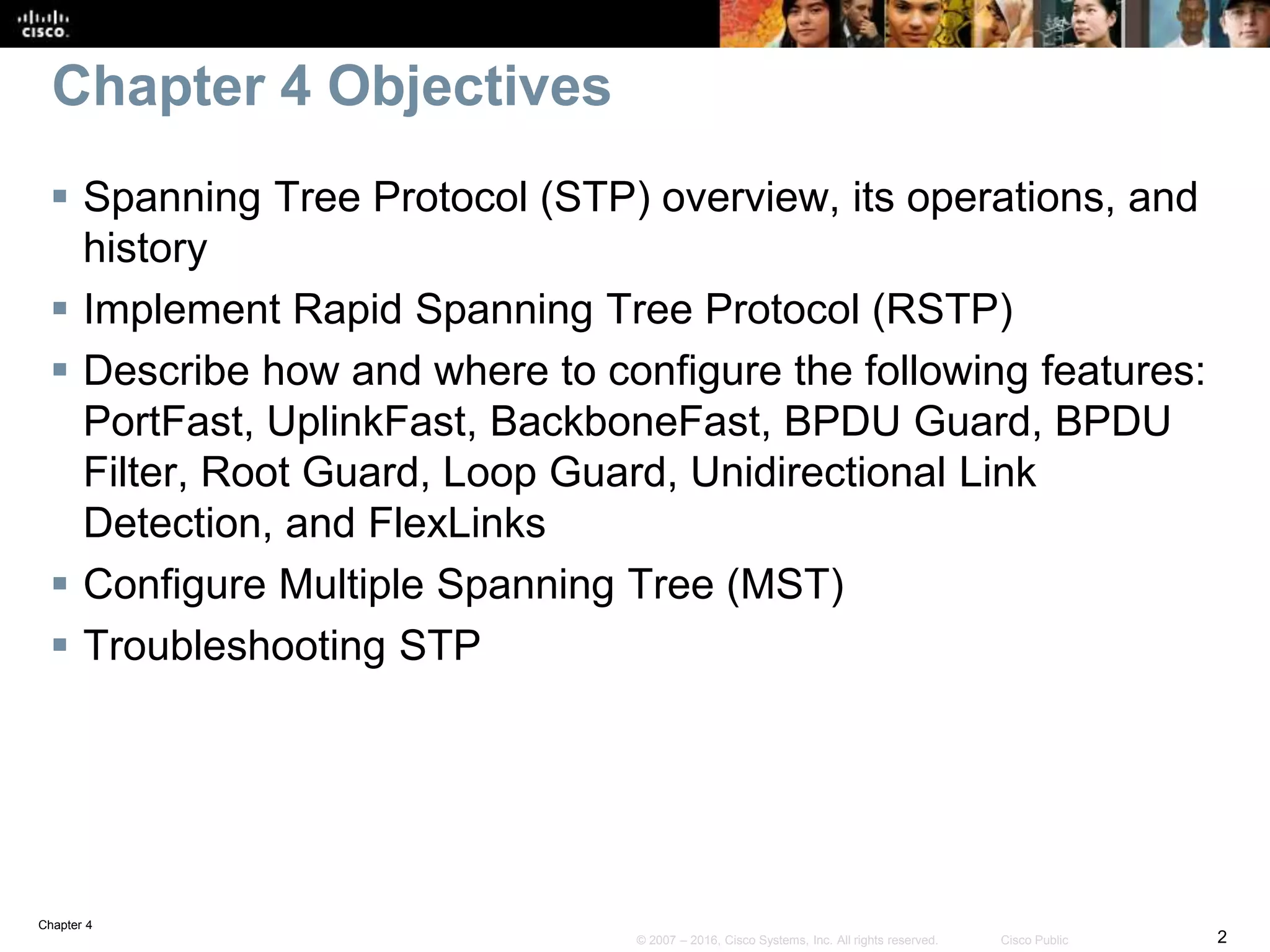 Chapter 4
2© 2007 – 2016, Cisco Systems, Inc. All rights reserved. Cisco Public
Chapter 4 Objectives
 Spanning Tree Protocol (STP) overview, its operations, and
history
 Implement Rapid Spanning Tree Protocol (RSTP)
 Describe how and where to configure the following features:
PortFast, UplinkFast, BackboneFast, BPDU Guard, BPDU
Filter, Root Guard, Loop Guard, Unidirectional Link
Detection, and FlexLinks
 Configure Multiple Spanning Tree (MST)
 Troubleshooting STP
 