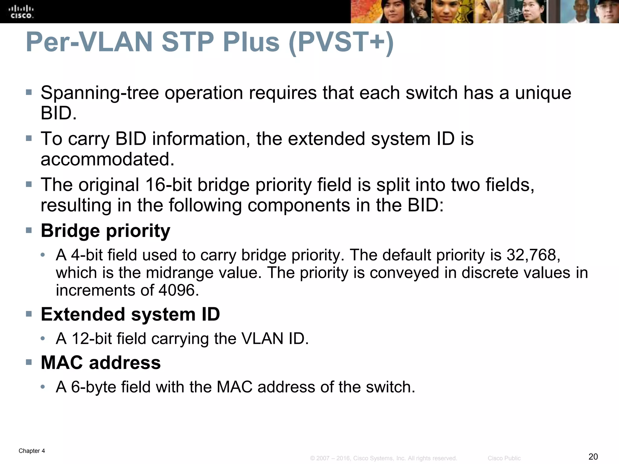 Chapter 4
20© 2007 – 2016, Cisco Systems, Inc. All rights reserved. Cisco Public
Per-VLAN STP Plus (PVST+)
 Spanning-tree operation requires that each switch has a unique
BID.
 To carry BID information, the extended system ID is
accommodated.
 The original 16-bit bridge priority field is split into two fields,
resulting in the following components in the BID:
 Bridge priority
• A 4-bit field used to carry bridge priority. The default priority is 32,768,
which is the midrange value. The priority is conveyed in discrete values in
increments of 4096.
 Extended system ID
• A 12-bit field carrying the VLAN ID.
 MAC address
• A 6-byte field with the MAC address of the switch.
 