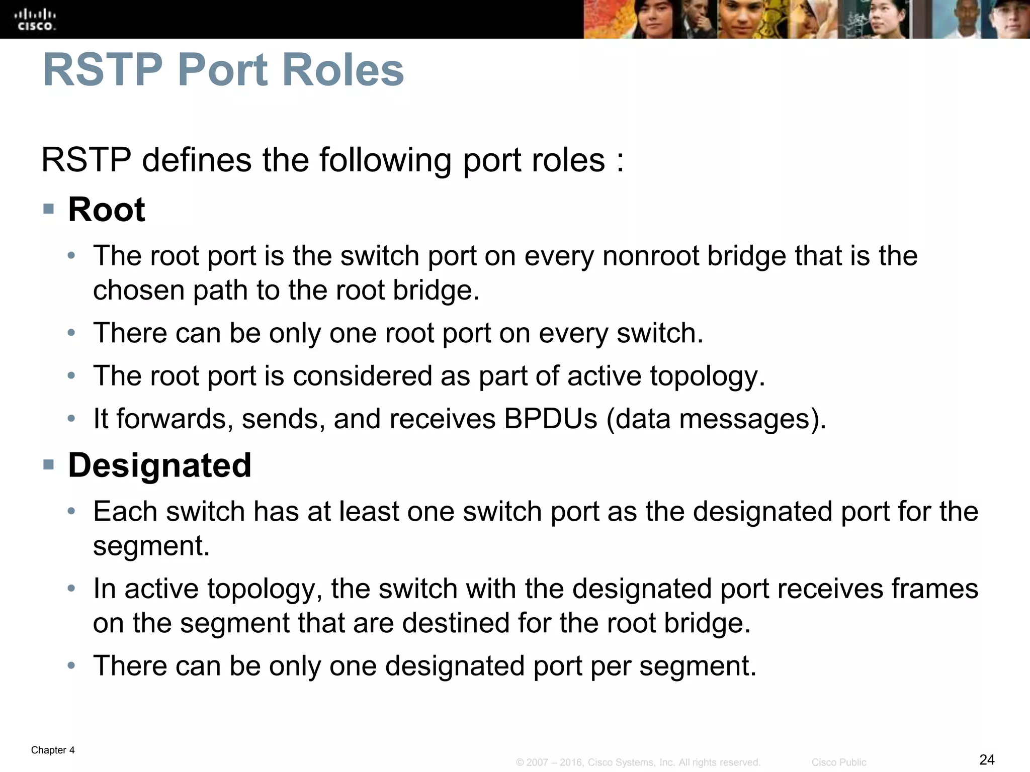 Chapter 4
24© 2007 – 2016, Cisco Systems, Inc. All rights reserved. Cisco Public
RSTP Port Roles
RSTP defines the following port roles :
 Root
• The root port is the switch port on every nonroot bridge that is the
chosen path to the root bridge.
• There can be only one root port on every switch.
• The root port is considered as part of active topology.
• It forwards, sends, and receives BPDUs (data messages).
 Designated
• Each switch has at least one switch port as the designated port for the
segment.
• In active topology, the switch with the designated port receives frames
on the segment that are destined for the root bridge.
• There can be only one designated port per segment.
 