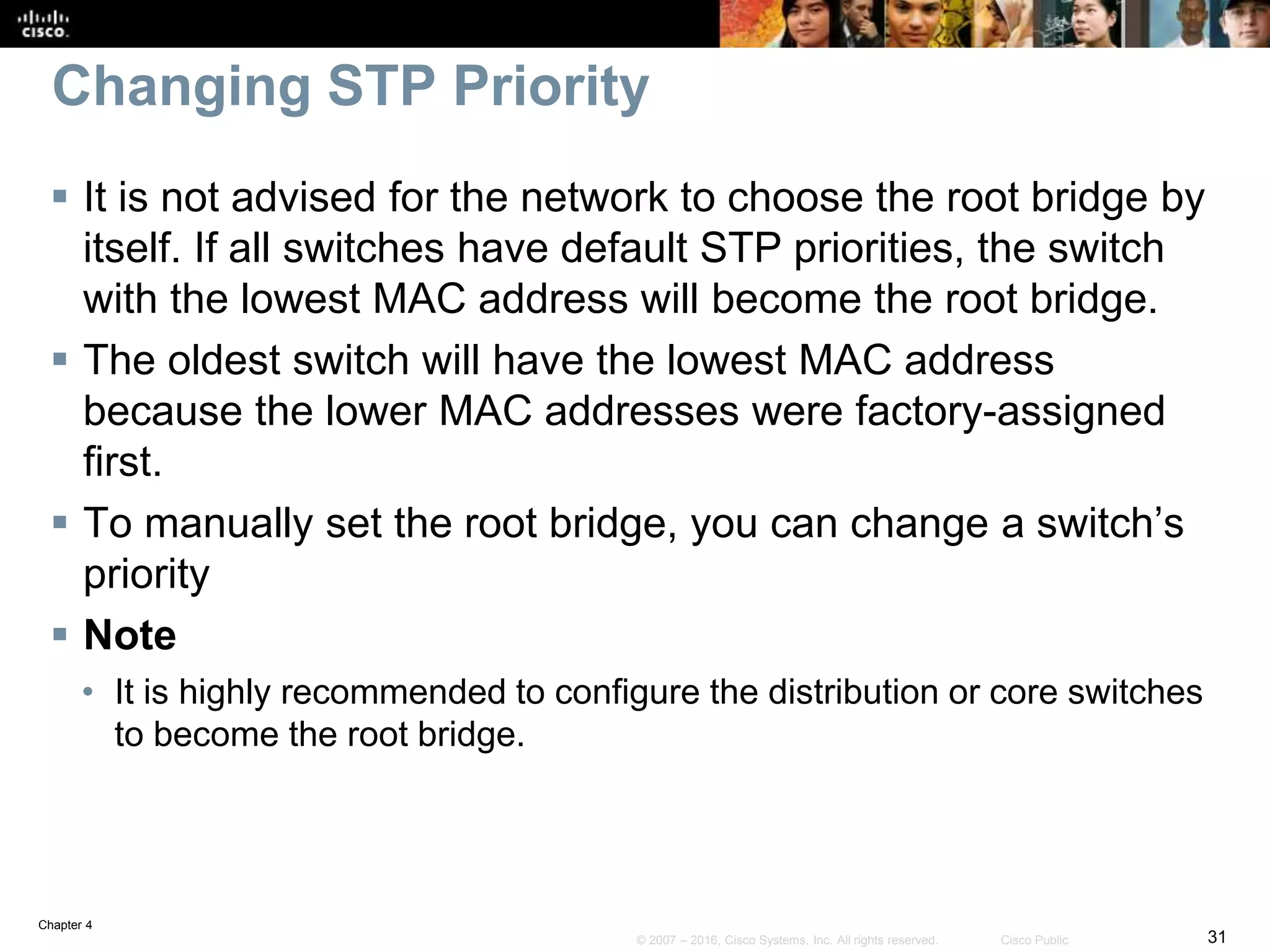 Chapter 4
31© 2007 – 2016, Cisco Systems, Inc. All rights reserved. Cisco Public
Changing STP Priority
 It is not advised for the network to choose the root bridge by
itself. If all switches have default STP priorities, the switch
with the lowest MAC address will become the root bridge.
 The oldest switch will have the lowest MAC address
because the lower MAC addresses were factory-assigned
first.
 To manually set the root bridge, you can change a switch’s
priority
 Note
• It is highly recommended to configure the distribution or core switches
to become the root bridge.
 