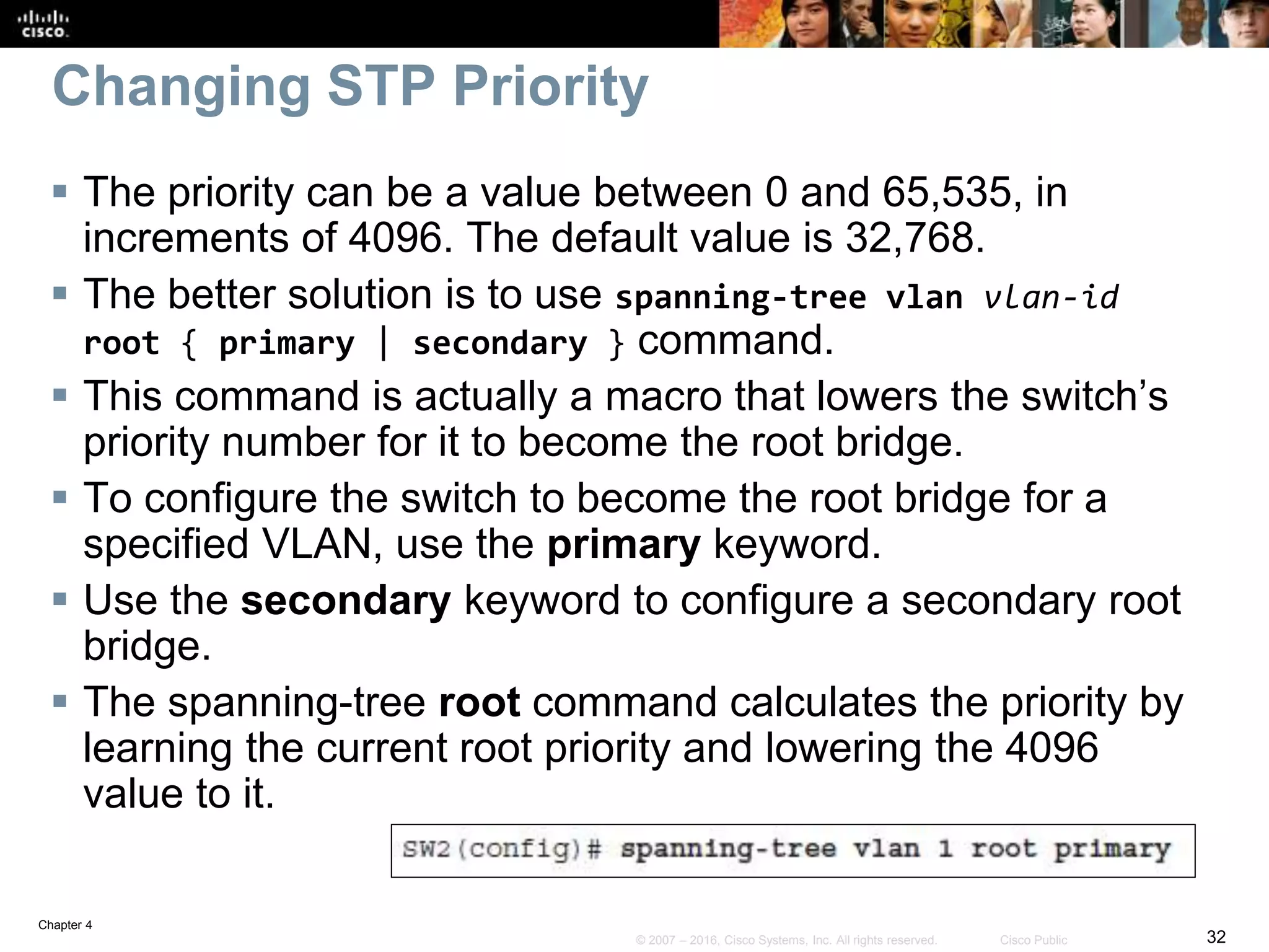 Chapter 4
32© 2007 – 2016, Cisco Systems, Inc. All rights reserved. Cisco Public
Changing STP Priority
 The priority can be a value between 0 and 65,535, in
increments of 4096. The default value is 32,768.
 The better solution is to use spanning-tree vlan vlan-id
root { primary | secondary } command.
 This command is actually a macro that lowers the switch’s
priority number for it to become the root bridge.
 To configure the switch to become the root bridge for a
specified VLAN, use the primary keyword.
 Use the secondary keyword to configure a secondary root
bridge.
 The spanning-tree root command calculates the priority by
learning the current root priority and lowering the 4096
value to it.
 