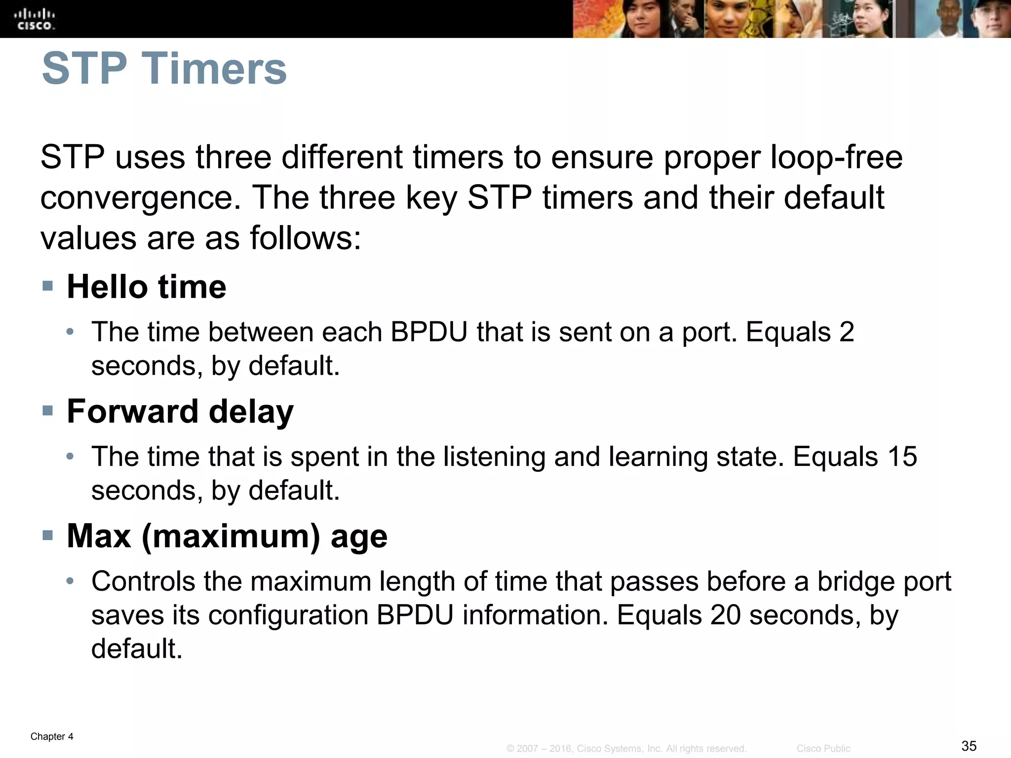 Chapter 4
35© 2007 – 2016, Cisco Systems, Inc. All rights reserved. Cisco Public
STP Timers
STP uses three different timers to ensure proper loop-free
convergence. The three key STP timers and their default
values are as follows:
 Hello time
• The time between each BPDU that is sent on a port. Equals 2
seconds, by default.
 Forward delay
• The time that is spent in the listening and learning state. Equals 15
seconds, by default.
 Max (maximum) age
• Controls the maximum length of time that passes before a bridge port
saves its configuration BPDU information. Equals 20 seconds, by
default.
 