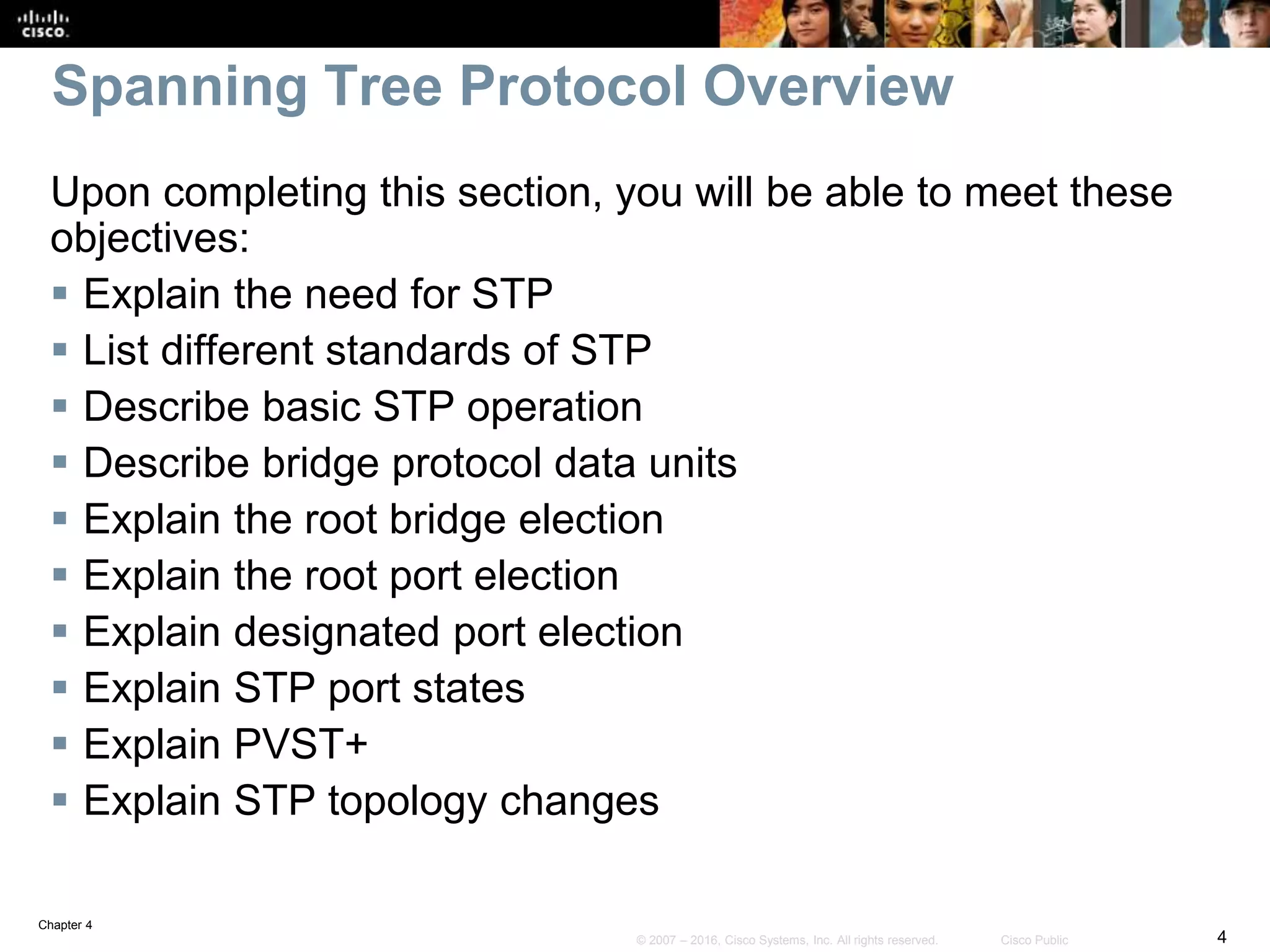 Chapter 4
4© 2007 – 2016, Cisco Systems, Inc. All rights reserved. Cisco Public
Spanning Tree Protocol Overview
Upon completing this section, you will be able to meet these
objectives:
 Explain the need for STP
 List different standards of STP
 Describe basic STP operation
 Describe bridge protocol data units
 Explain the root bridge election
 Explain the root port election
 Explain designated port election
 Explain STP port states
 Explain PVST+
 Explain STP topology changes
 