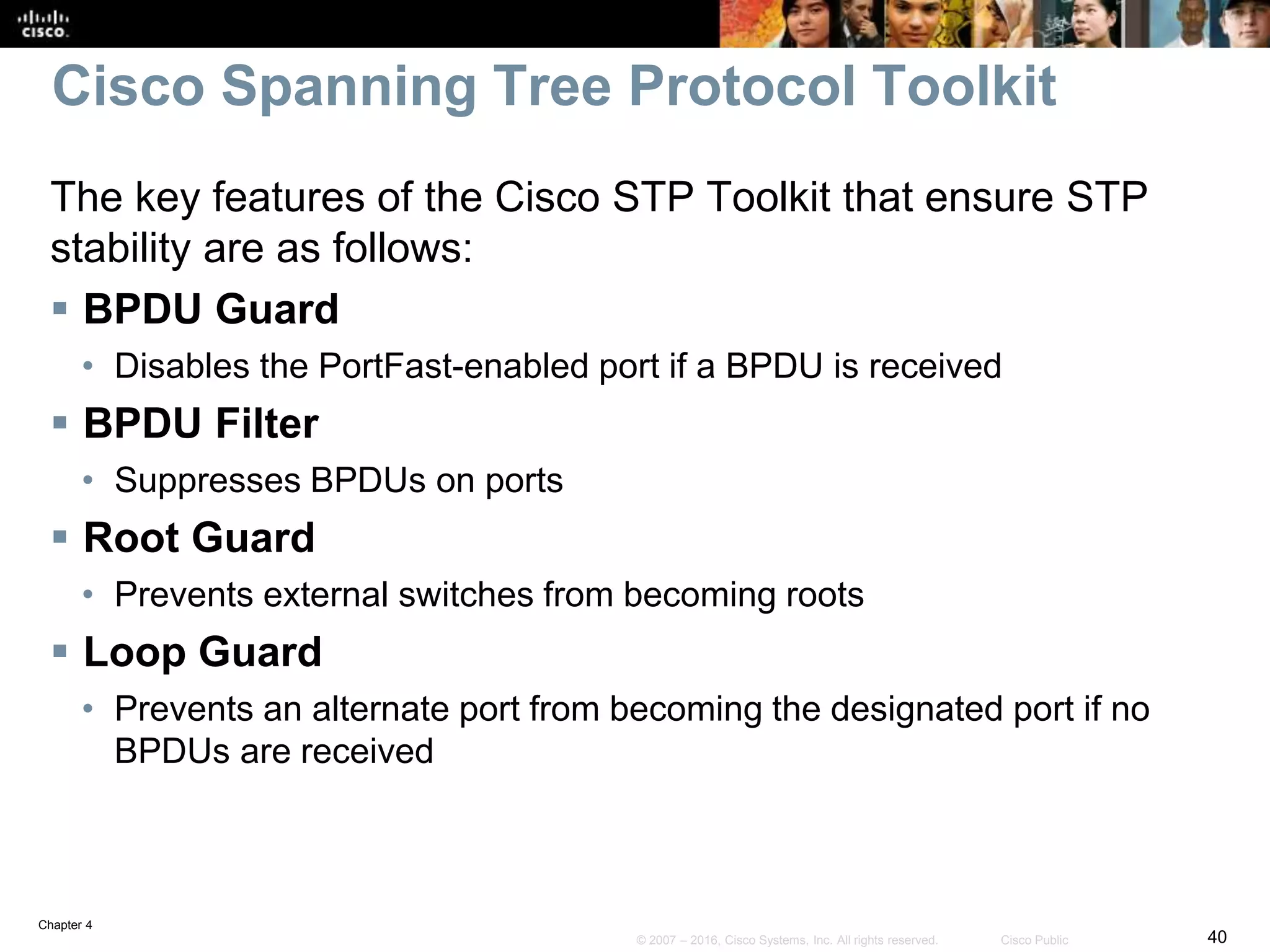 Chapter 4
40© 2007 – 2016, Cisco Systems, Inc. All rights reserved. Cisco Public
Cisco Spanning Tree Protocol Toolkit
The key features of the Cisco STP Toolkit that ensure STP
stability are as follows:
 BPDU Guard
• Disables the PortFast-enabled port if a BPDU is received
 BPDU Filter
• Suppresses BPDUs on ports
 Root Guard
• Prevents external switches from becoming roots
 Loop Guard
• Prevents an alternate port from becoming the designated port if no
BPDUs are received
 