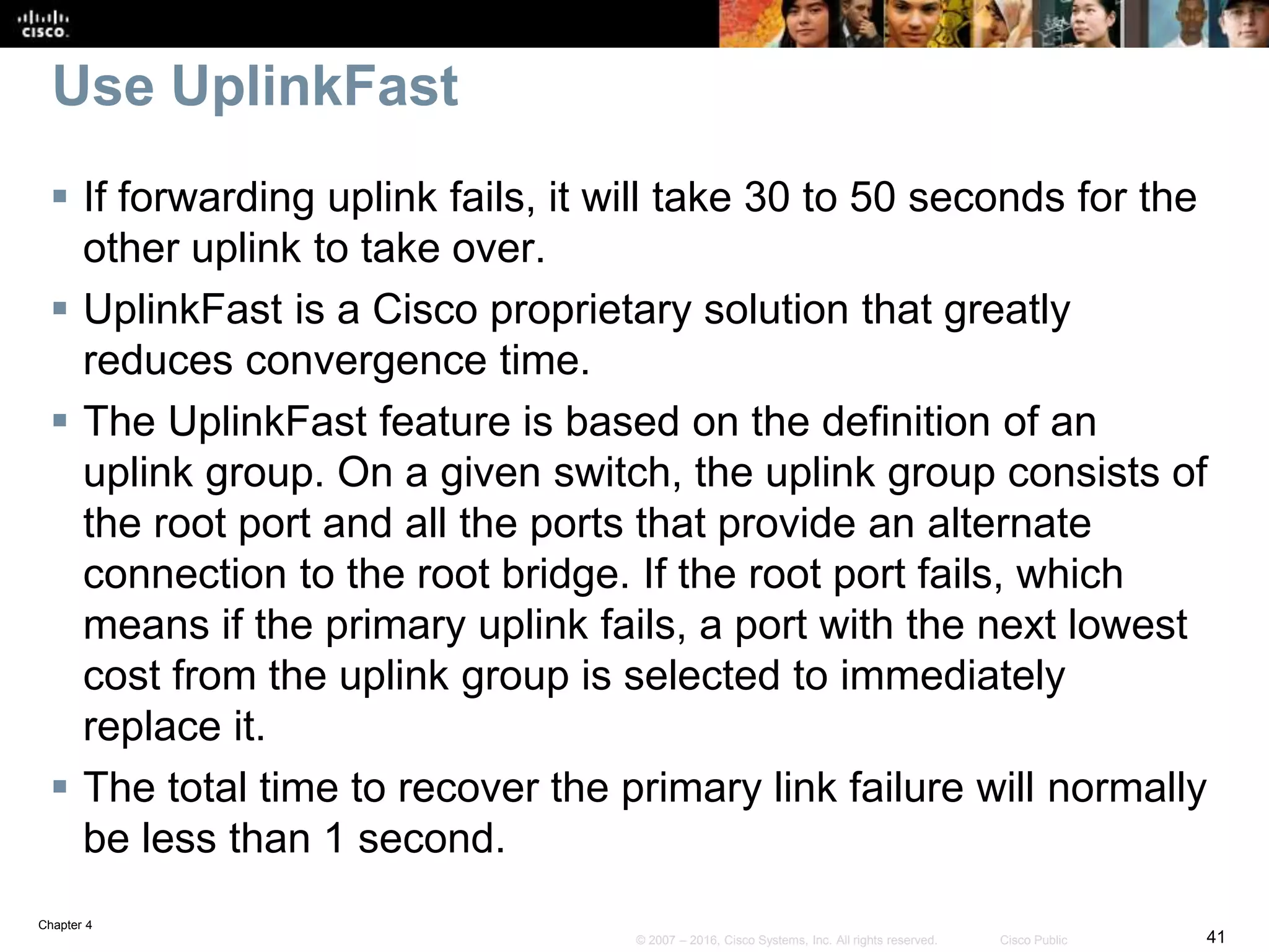Chapter 4
41© 2007 – 2016, Cisco Systems, Inc. All rights reserved. Cisco Public
Use UplinkFast
 If forwarding uplink fails, it will take 30 to 50 seconds for the
other uplink to take over.
 UplinkFast is a Cisco proprietary solution that greatly
reduces convergence time.
 The UplinkFast feature is based on the definition of an
uplink group. On a given switch, the uplink group consists of
the root port and all the ports that provide an alternate
connection to the root bridge. If the root port fails, which
means if the primary uplink fails, a port with the next lowest
cost from the uplink group is selected to immediately
replace it.
 The total time to recover the primary link failure will normally
be less than 1 second.
 