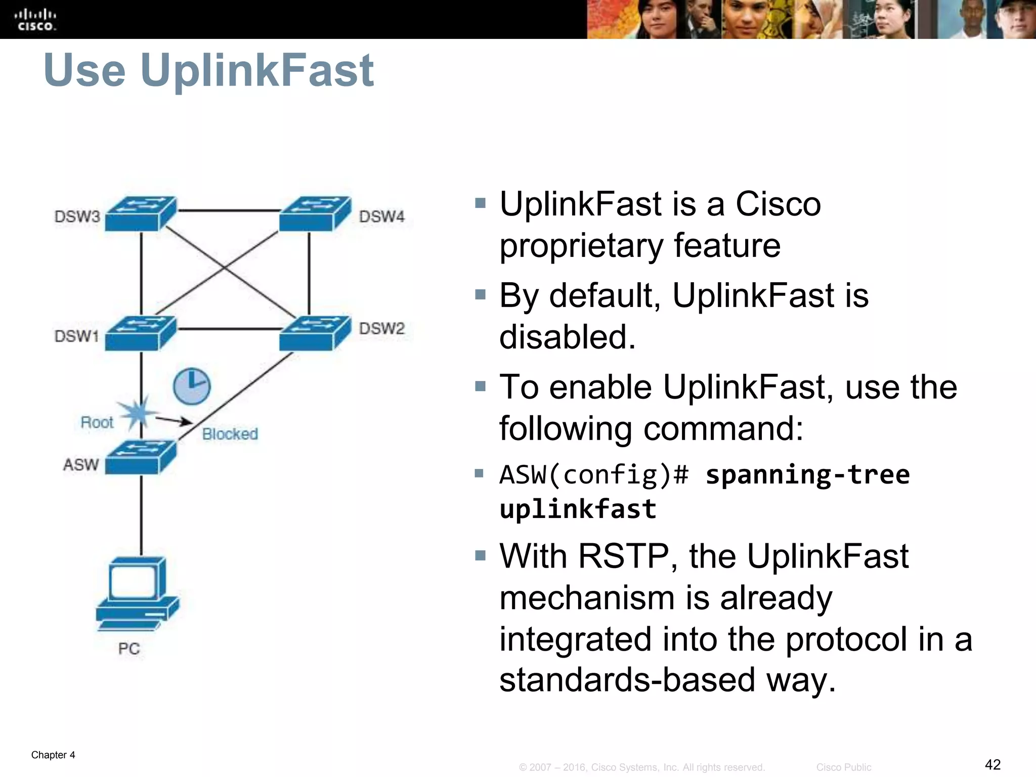 Chapter 4
42© 2007 – 2016, Cisco Systems, Inc. All rights reserved. Cisco Public
Use UplinkFast
 UplinkFast is a Cisco
proprietary feature
 By default, UplinkFast is
disabled.
 To enable UplinkFast, use the
following command:
 ASW(config)# spanning-tree
uplinkfast
 With RSTP, the UplinkFast
mechanism is already
integrated into the protocol in a
standards-based way.
 