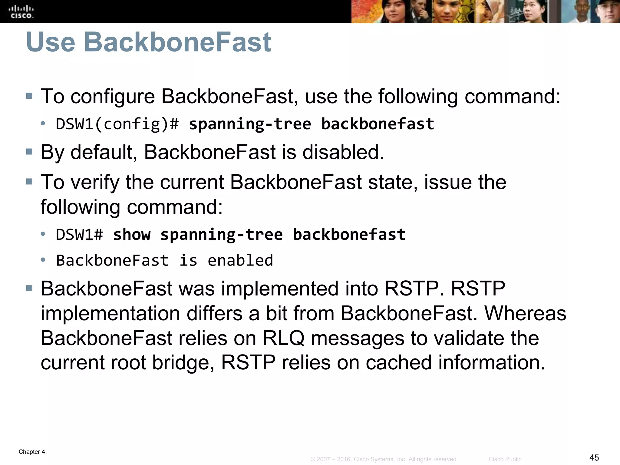 Chapter 4
45© 2007 – 2016, Cisco Systems, Inc. All rights reserved. Cisco Public
Use BackboneFast
 To configure BackboneFast, use the following command:
• DSW1(config)# spanning-tree backbonefast
 By default, BackboneFast is disabled.
 To verify the current BackboneFast state, issue the
following command:
• DSW1# show spanning-tree backbonefast
• BackboneFast is enabled
 BackboneFast was implemented into RSTP. RSTP
implementation differs a bit from BackboneFast. Whereas
BackboneFast relies on RLQ messages to validate the
current root bridge, RSTP relies on cached information.
 
