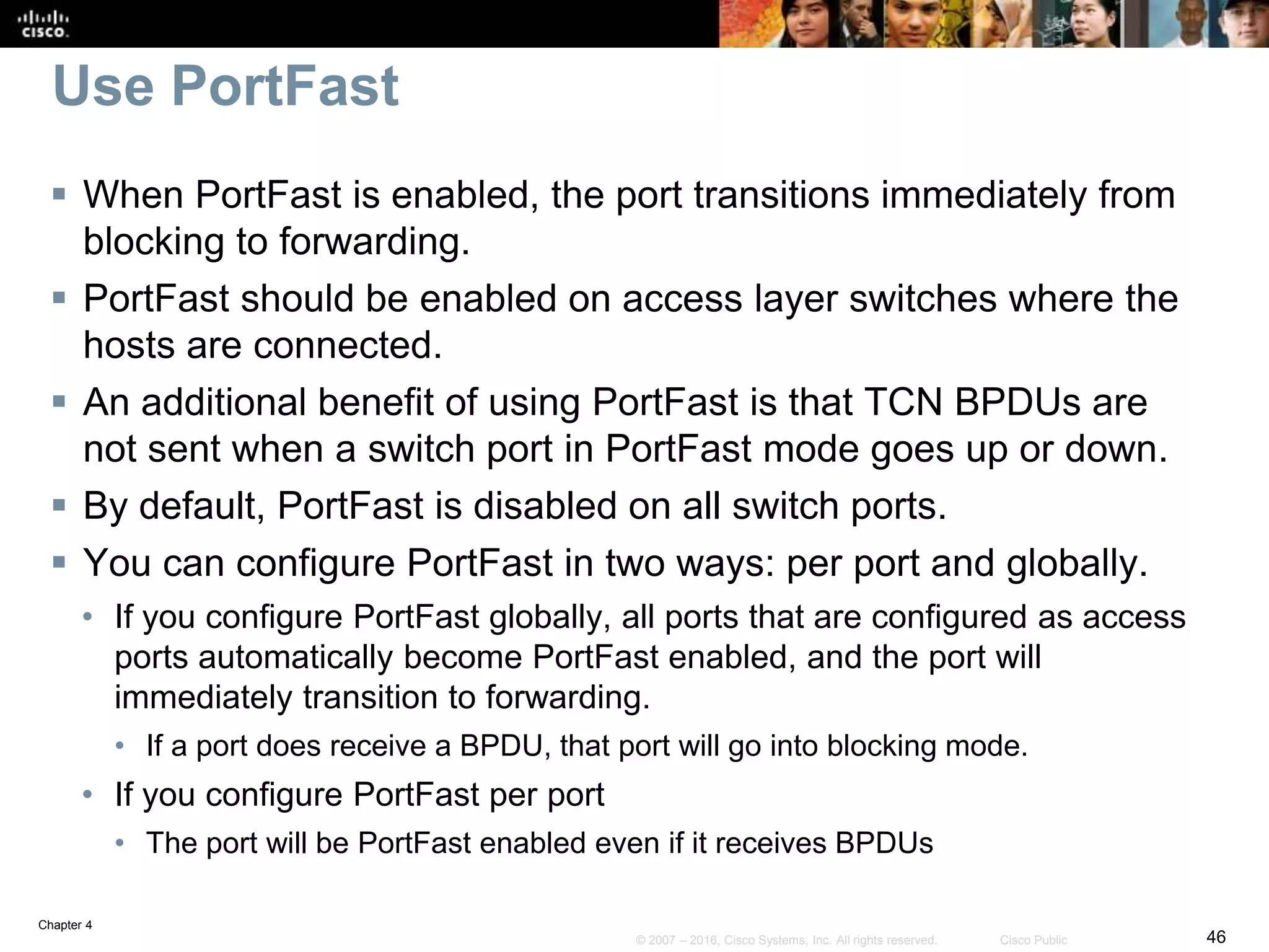 Chapter 4
46© 2007 – 2016, Cisco Systems, Inc. All rights reserved. Cisco Public
Use PortFast
 When PortFast is enabled, the port transitions immediately from
blocking to forwarding.
 PortFast should be enabled on access layer switches where the
hosts are connected.
 An additional benefit of using PortFast is that TCN BPDUs are
not sent when a switch port in PortFast mode goes up or down.
 By default, PortFast is disabled on all switch ports.
 You can configure PortFast in two ways: per port and globally.
• If you configure PortFast globally, all ports that are configured as access
ports automatically become PortFast enabled, and the port will
immediately transition to forwarding.
• If a port does receive a BPDU, that port will go into blocking mode.
• If you configure PortFast per port
• The port will be PortFast enabled even if it receives BPDUs
 