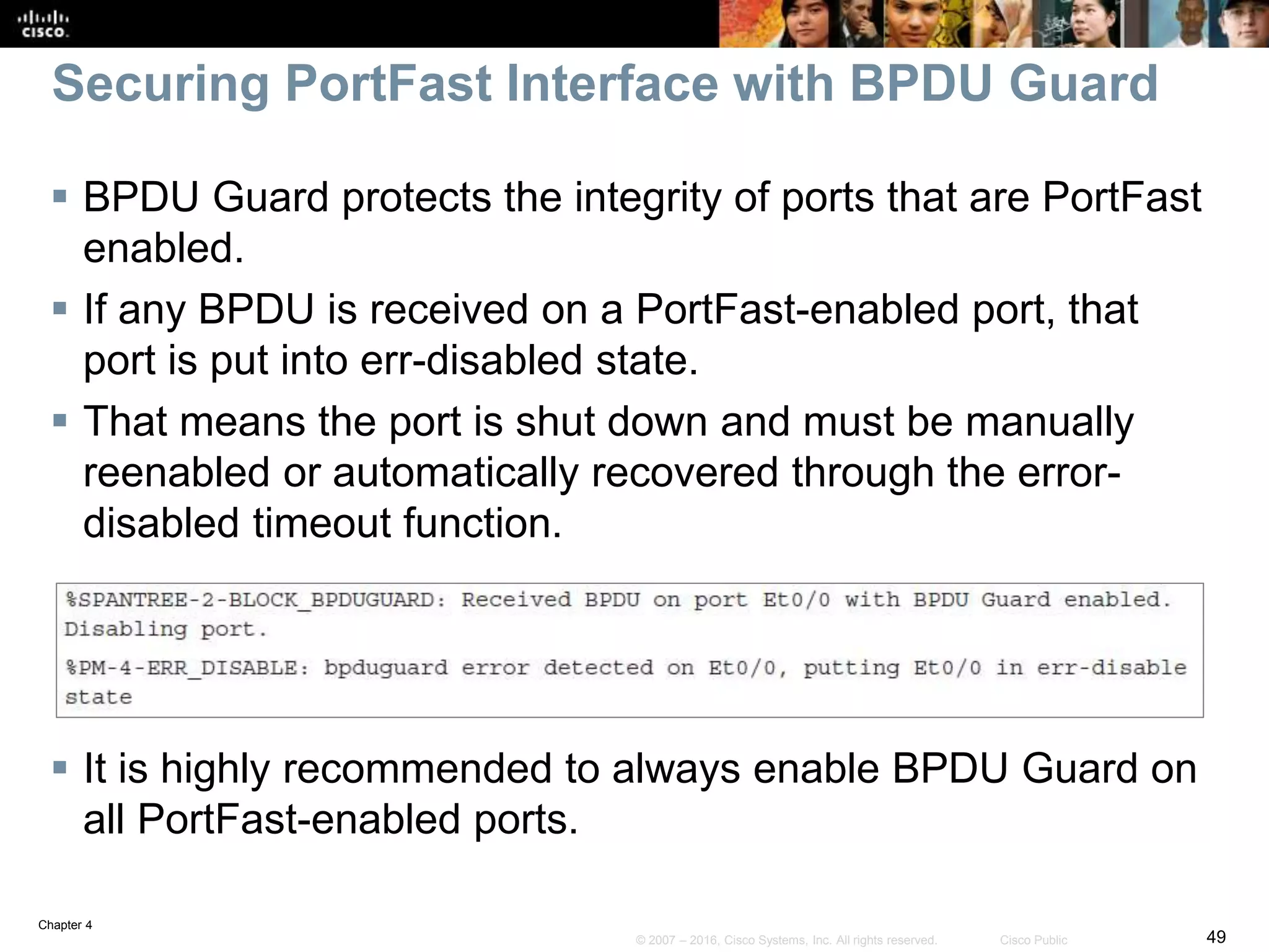Chapter 4
49© 2007 – 2016, Cisco Systems, Inc. All rights reserved. Cisco Public
Securing PortFast Interface with BPDU Guard
 BPDU Guard protects the integrity of ports that are PortFast
enabled.
 If any BPDU is received on a PortFast-enabled port, that
port is put into err-disabled state.
 That means the port is shut down and must be manually
reenabled or automatically recovered through the error-
disabled timeout function.
 It is highly recommended to always enable BPDU Guard on
all PortFast-enabled ports.
 