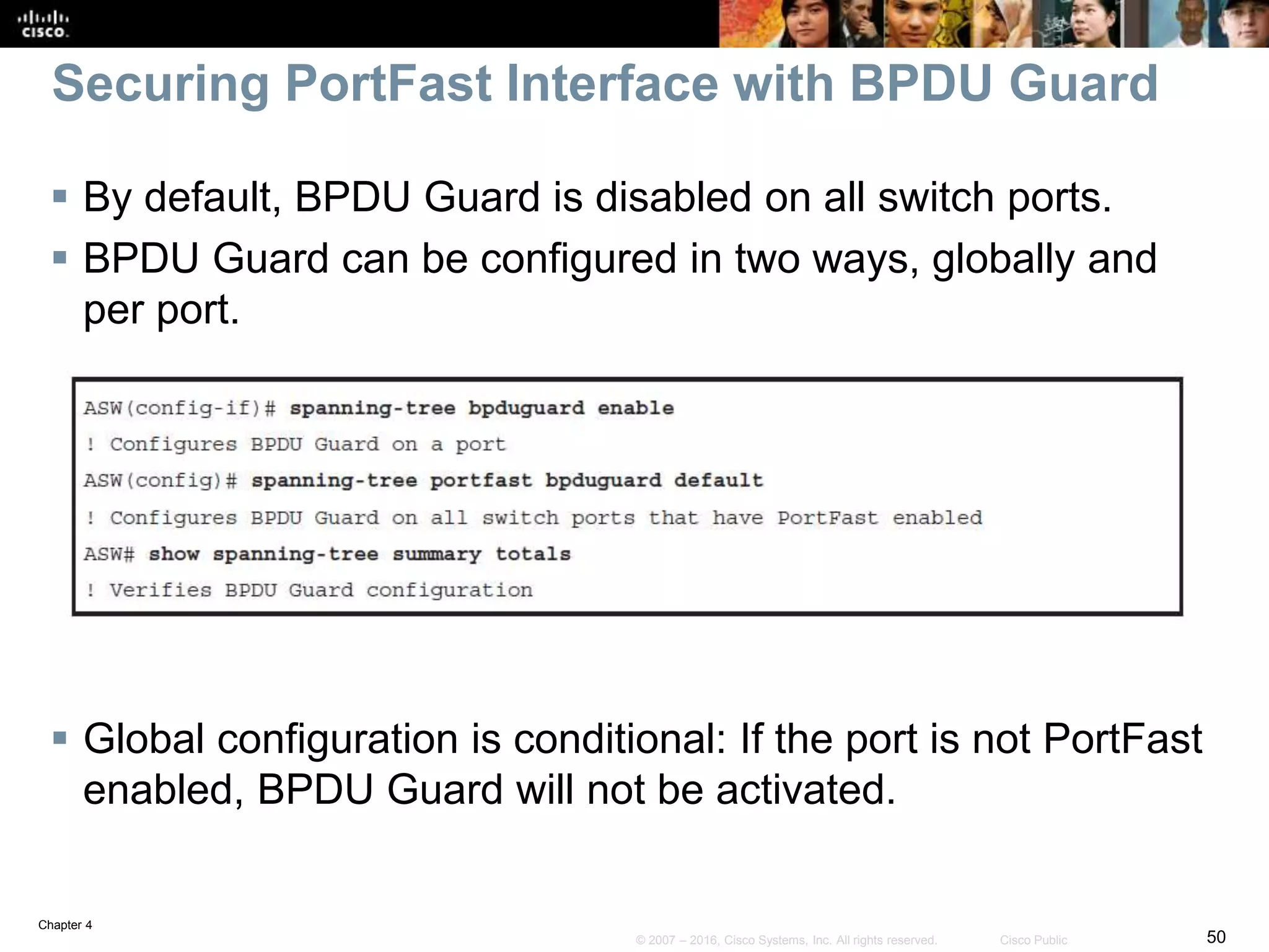 Chapter 4
50© 2007 – 2016, Cisco Systems, Inc. All rights reserved. Cisco Public
Securing PortFast Interface with BPDU Guard
 By default, BPDU Guard is disabled on all switch ports.
 BPDU Guard can be configured in two ways, globally and
per port.
 Global configuration is conditional: If the port is not PortFast
enabled, BPDU Guard will not be activated.
 