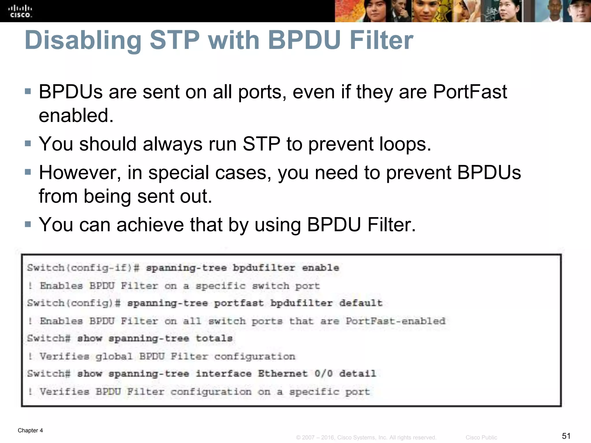 Chapter 4
51© 2007 – 2016, Cisco Systems, Inc. All rights reserved. Cisco Public
Disabling STP with BPDU Filter
 BPDUs are sent on all ports, even if they are PortFast
enabled.
 You should always run STP to prevent loops.
 However, in special cases, you need to prevent BPDUs
from being sent out.
 You can achieve that by using BPDU Filter.
 