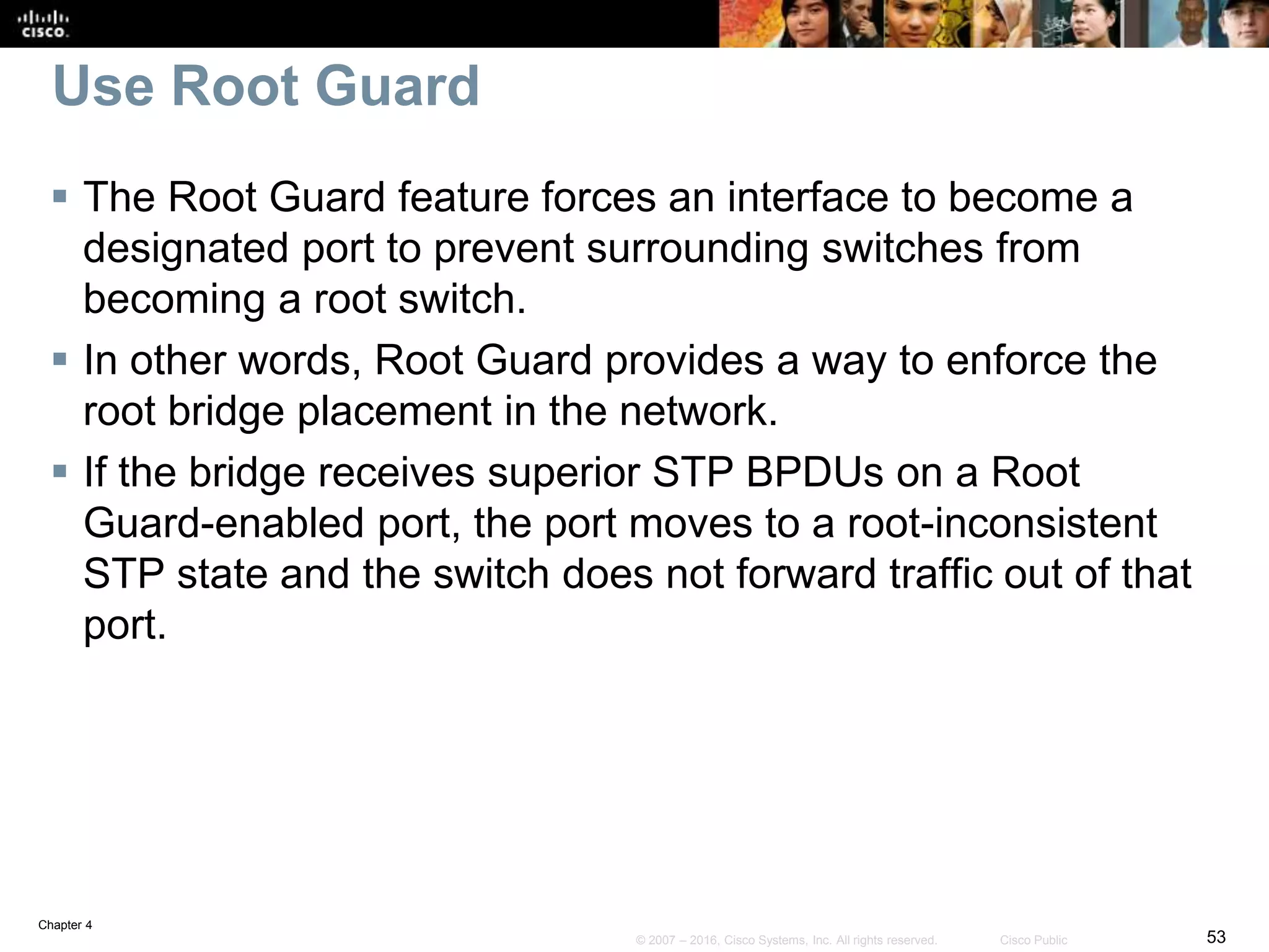 Chapter 4
53© 2007 – 2016, Cisco Systems, Inc. All rights reserved. Cisco Public
Use Root Guard
 The Root Guard feature forces an interface to become a
designated port to prevent surrounding switches from
becoming a root switch.
 In other words, Root Guard provides a way to enforce the
root bridge placement in the network.
 If the bridge receives superior STP BPDUs on a Root
Guard-enabled port, the port moves to a root-inconsistent
STP state and the switch does not forward traffic out of that
port.
 