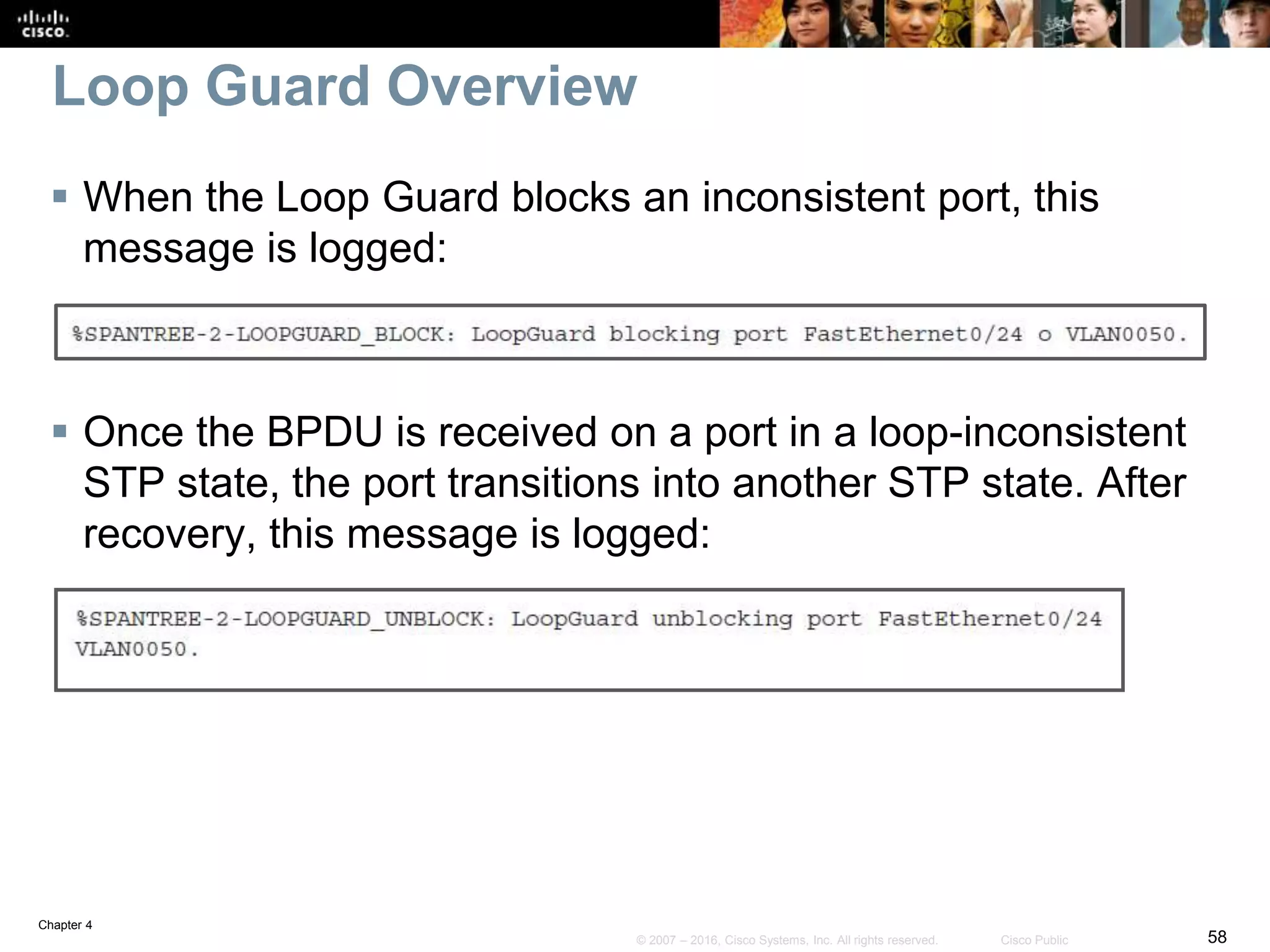 Chapter 4
58© 2007 – 2016, Cisco Systems, Inc. All rights reserved. Cisco Public
Loop Guard Overview
 When the Loop Guard blocks an inconsistent port, this
message is logged:
 Once the BPDU is received on a port in a loop-inconsistent
STP state, the port transitions into another STP state. After
recovery, this message is logged:
 