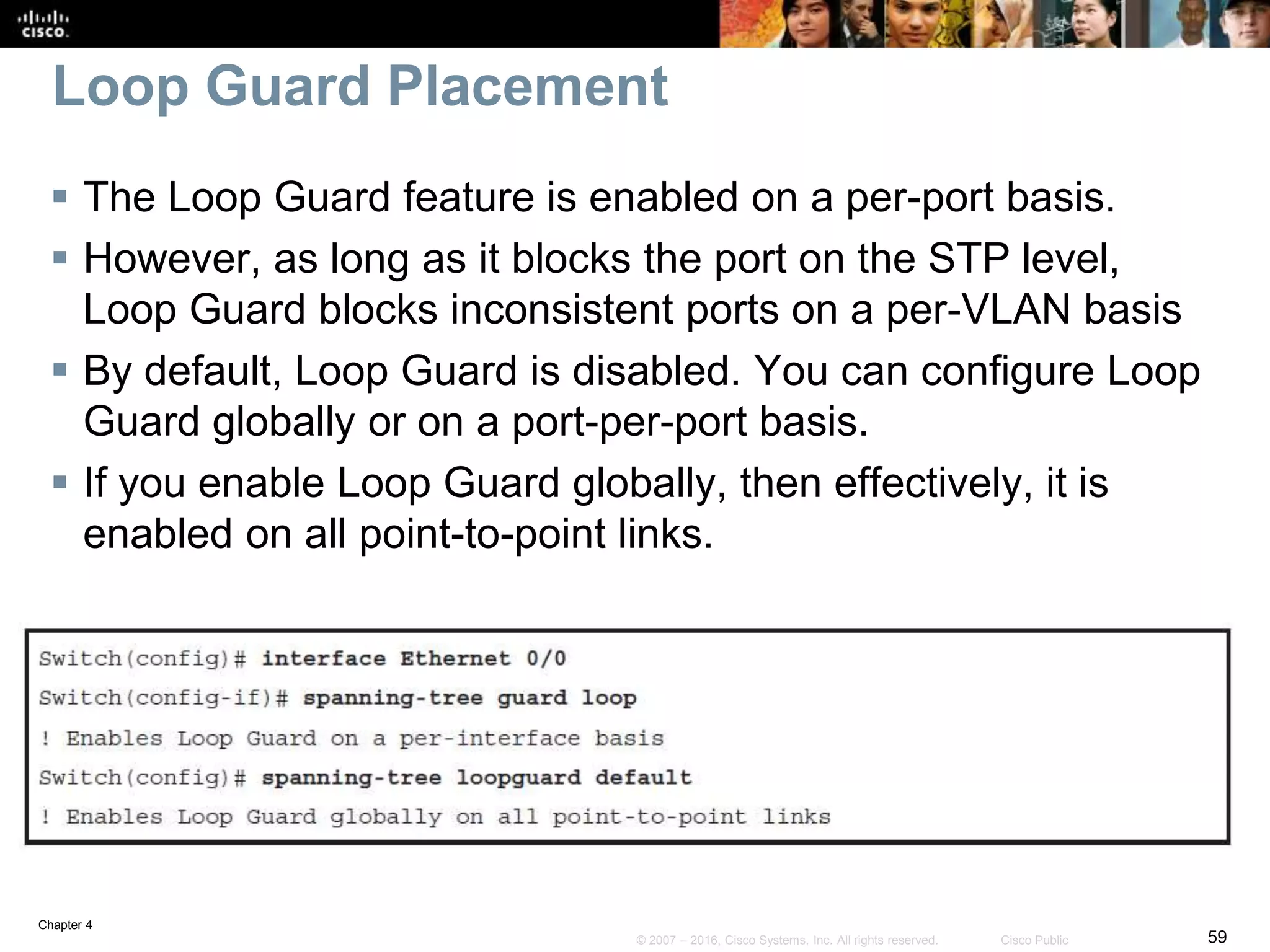 Chapter 4
59© 2007 – 2016, Cisco Systems, Inc. All rights reserved. Cisco Public
Loop Guard Placement
 The Loop Guard feature is enabled on a per-port basis.
 However, as long as it blocks the port on the STP level,
Loop Guard blocks inconsistent ports on a per-VLAN basis
 By default, Loop Guard is disabled. You can configure Loop
Guard globally or on a port-per-port basis.
 If you enable Loop Guard globally, then effectively, it is
enabled on all point-to-point links.
 