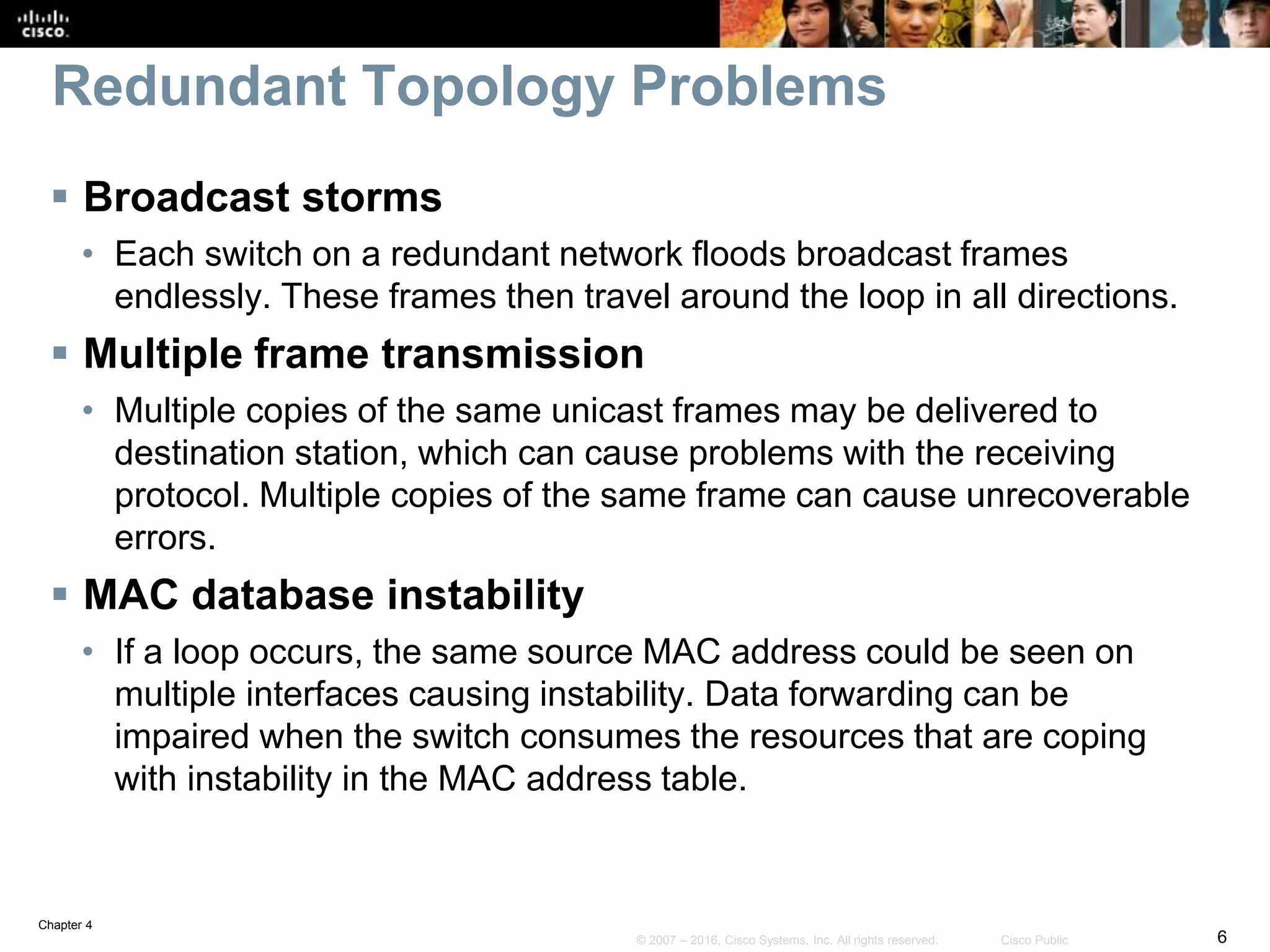 Chapter 4
6© 2007 – 2016, Cisco Systems, Inc. All rights reserved. Cisco Public
Redundant Topology Problems
 Broadcast storms
• Each switch on a redundant network floods broadcast frames
endlessly. These frames then travel around the loop in all directions.
 Multiple frame transmission
• Multiple copies of the same unicast frames may be delivered to
destination station, which can cause problems with the receiving
protocol. Multiple copies of the same frame can cause unrecoverable
errors.
 MAC database instability
• If a loop occurs, the same source MAC address could be seen on
multiple interfaces causing instability. Data forwarding can be
impaired when the switch consumes the resources that are coping
with instability in the MAC address table.
 