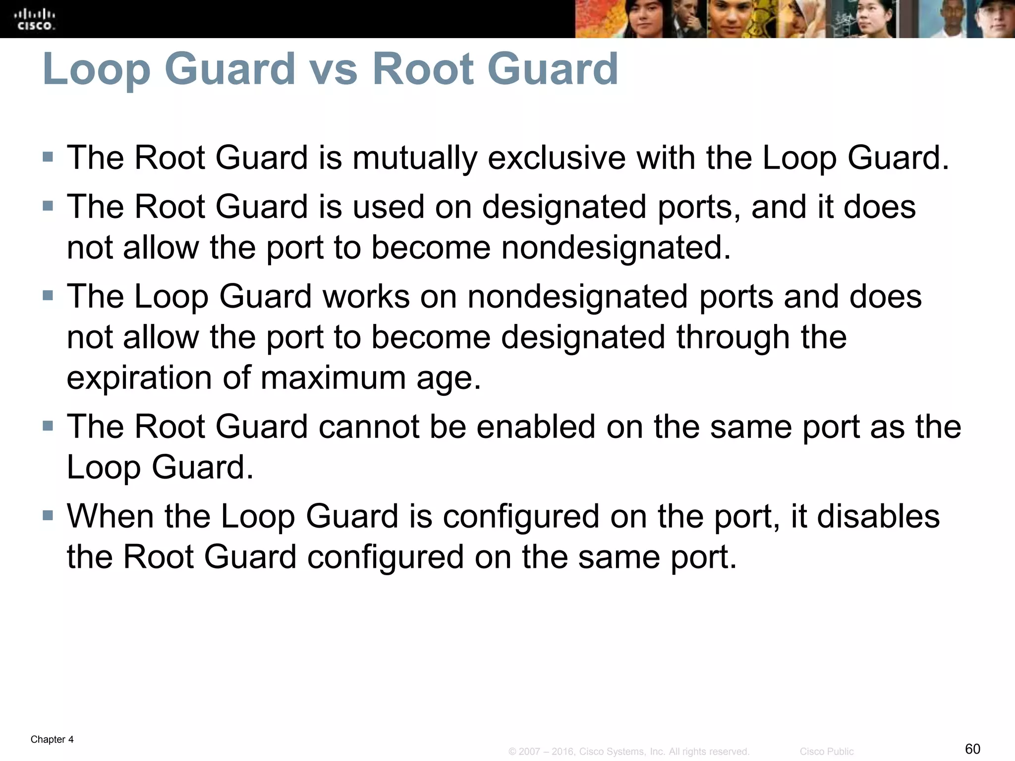 Chapter 4
60© 2007 – 2016, Cisco Systems, Inc. All rights reserved. Cisco Public
Loop Guard vs Root Guard
 The Root Guard is mutually exclusive with the Loop Guard.
 The Root Guard is used on designated ports, and it does
not allow the port to become nondesignated.
 The Loop Guard works on nondesignated ports and does
not allow the port to become designated through the
expiration of maximum age.
 The Root Guard cannot be enabled on the same port as the
Loop Guard.
 When the Loop Guard is configured on the port, it disables
the Root Guard configured on the same port.
 