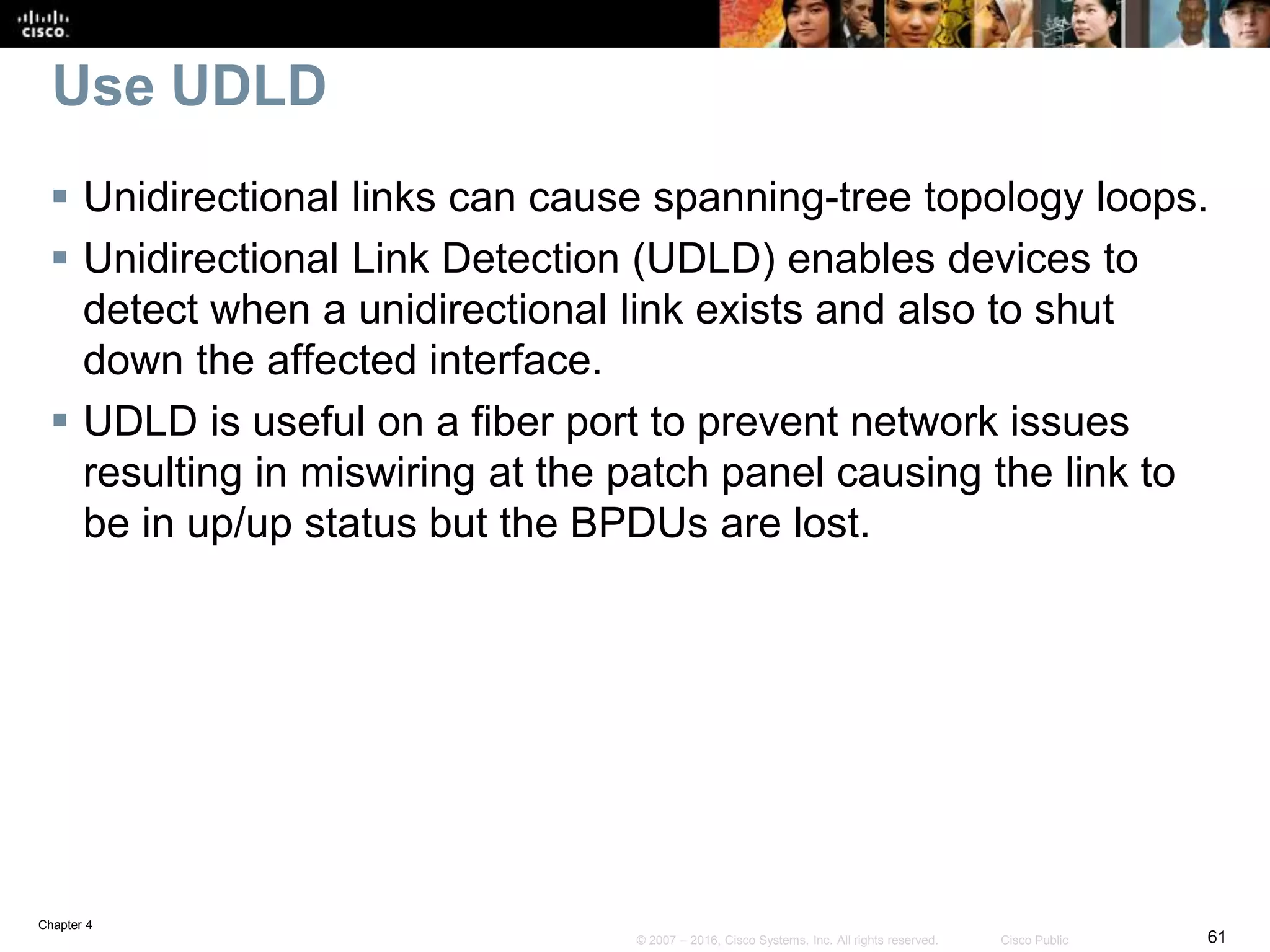 Chapter 4
61© 2007 – 2016, Cisco Systems, Inc. All rights reserved. Cisco Public
Use UDLD
 Unidirectional links can cause spanning-tree topology loops.
 Unidirectional Link Detection (UDLD) enables devices to
detect when a unidirectional link exists and also to shut
down the affected interface.
 UDLD is useful on a fiber port to prevent network issues
resulting in miswiring at the patch panel causing the link to
be in up/up status but the BPDUs are lost.
 