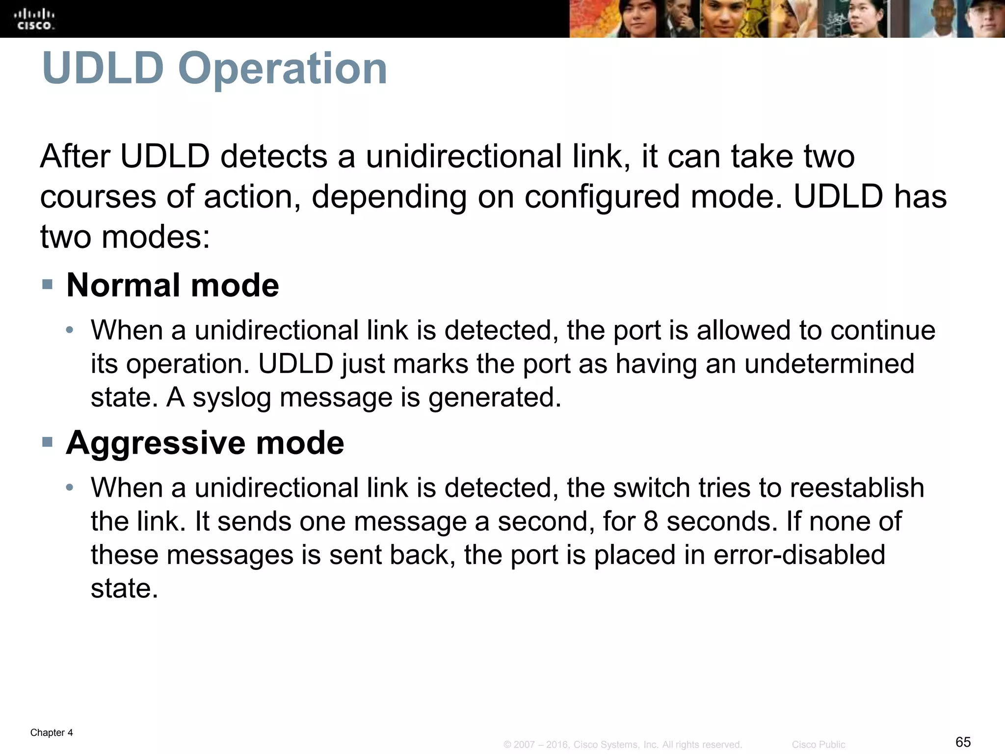 Chapter 4
65© 2007 – 2016, Cisco Systems, Inc. All rights reserved. Cisco Public
UDLD Operation
After UDLD detects a unidirectional link, it can take two
courses of action, depending on configured mode. UDLD has
two modes:
 Normal mode
• When a unidirectional link is detected, the port is allowed to continue
its operation. UDLD just marks the port as having an undetermined
state. A syslog message is generated.
 Aggressive mode
• When a unidirectional link is detected, the switch tries to reestablish
the link. It sends one message a second, for 8 seconds. If none of
these messages is sent back, the port is placed in error-disabled
state.
 