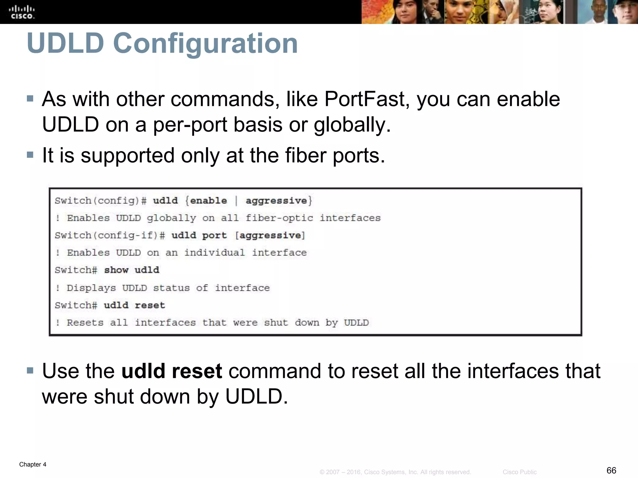 Chapter 4
66© 2007 – 2016, Cisco Systems, Inc. All rights reserved. Cisco Public
UDLD Configuration
 As with other commands, like PortFast, you can enable
UDLD on a per-port basis or globally.
 It is supported only at the fiber ports.
 Use the udld reset command to reset all the interfaces that
were shut down by UDLD.
 