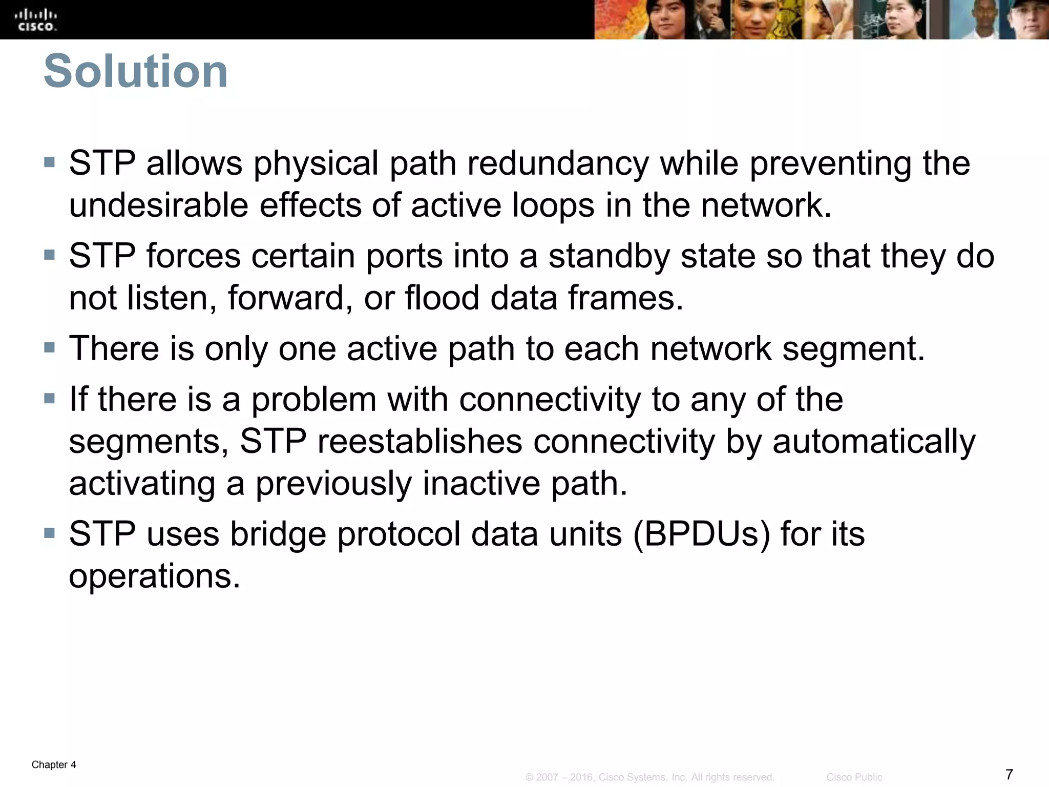 Chapter 4
7© 2007 – 2016, Cisco Systems, Inc. All rights reserved. Cisco Public
Solution
 STP allows physical path redundancy while preventing the
undesirable effects of active loops in the network.
 STP forces certain ports into a standby state so that they do
not listen, forward, or flood data frames.
 There is only one active path to each network segment.
 If there is a problem with connectivity to any of the
segments, STP reestablishes connectivity by automatically
activating a previously inactive path.
 STP uses bridge protocol data units (BPDUs) for its
operations.
 