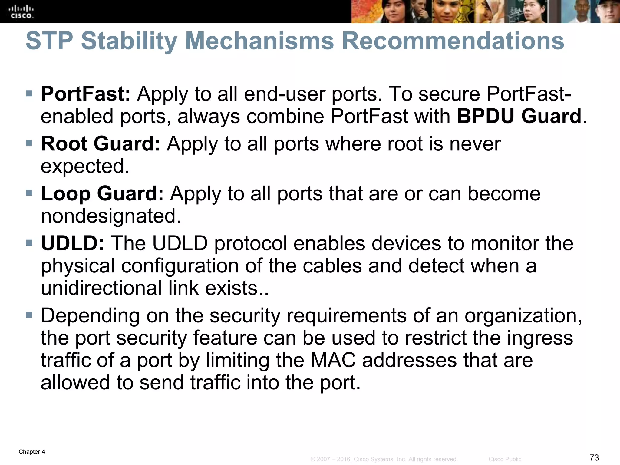 Chapter 4
73© 2007 – 2016, Cisco Systems, Inc. All rights reserved. Cisco Public
STP Stability Mechanisms Recommendations
 PortFast: Apply to all end-user ports. To secure PortFast-
enabled ports, always combine PortFast with BPDU Guard.
 Root Guard: Apply to all ports where root is never
expected.
 Loop Guard: Apply to all ports that are or can become
nondesignated.
 UDLD: The UDLD protocol enables devices to monitor the
physical configuration of the cables and detect when a
unidirectional link exists..
 Depending on the security requirements of an organization,
the port security feature can be used to restrict the ingress
traffic of a port by limiting the MAC addresses that are
allowed to send traffic into the port.
 