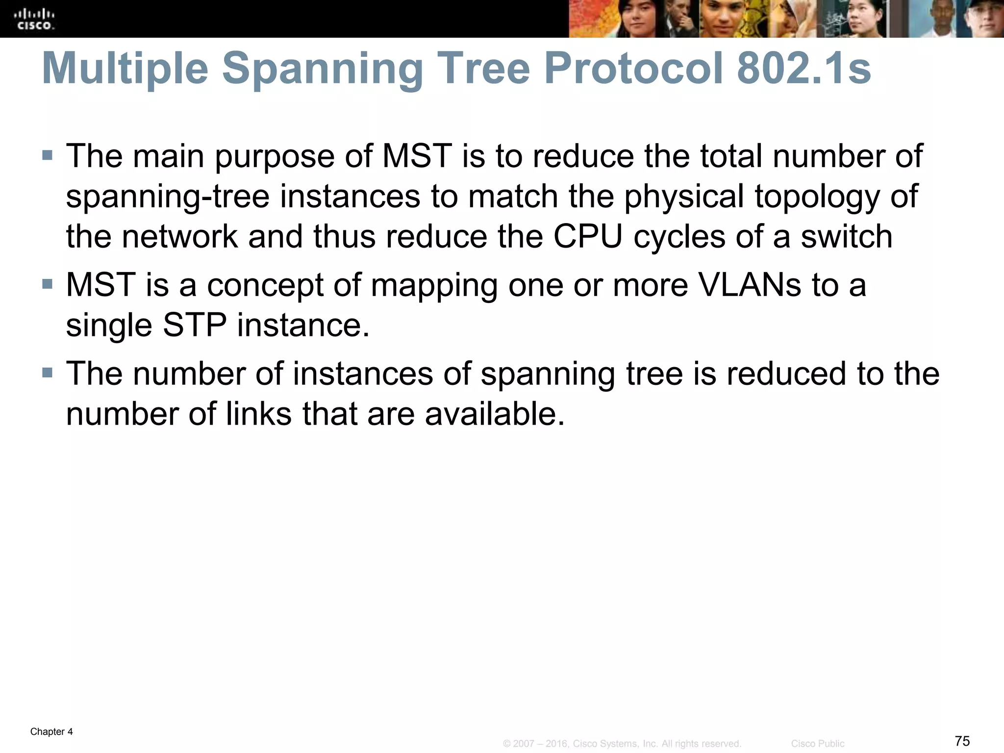 Chapter 4
75© 2007 – 2016, Cisco Systems, Inc. All rights reserved. Cisco Public
Multiple Spanning Tree Protocol 802.1s
 The main purpose of MST is to reduce the total number of
spanning-tree instances to match the physical topology of
the network and thus reduce the CPU cycles of a switch
 MST is a concept of mapping one or more VLANs to a
single STP instance.
 The number of instances of spanning tree is reduced to the
number of links that are available.
 