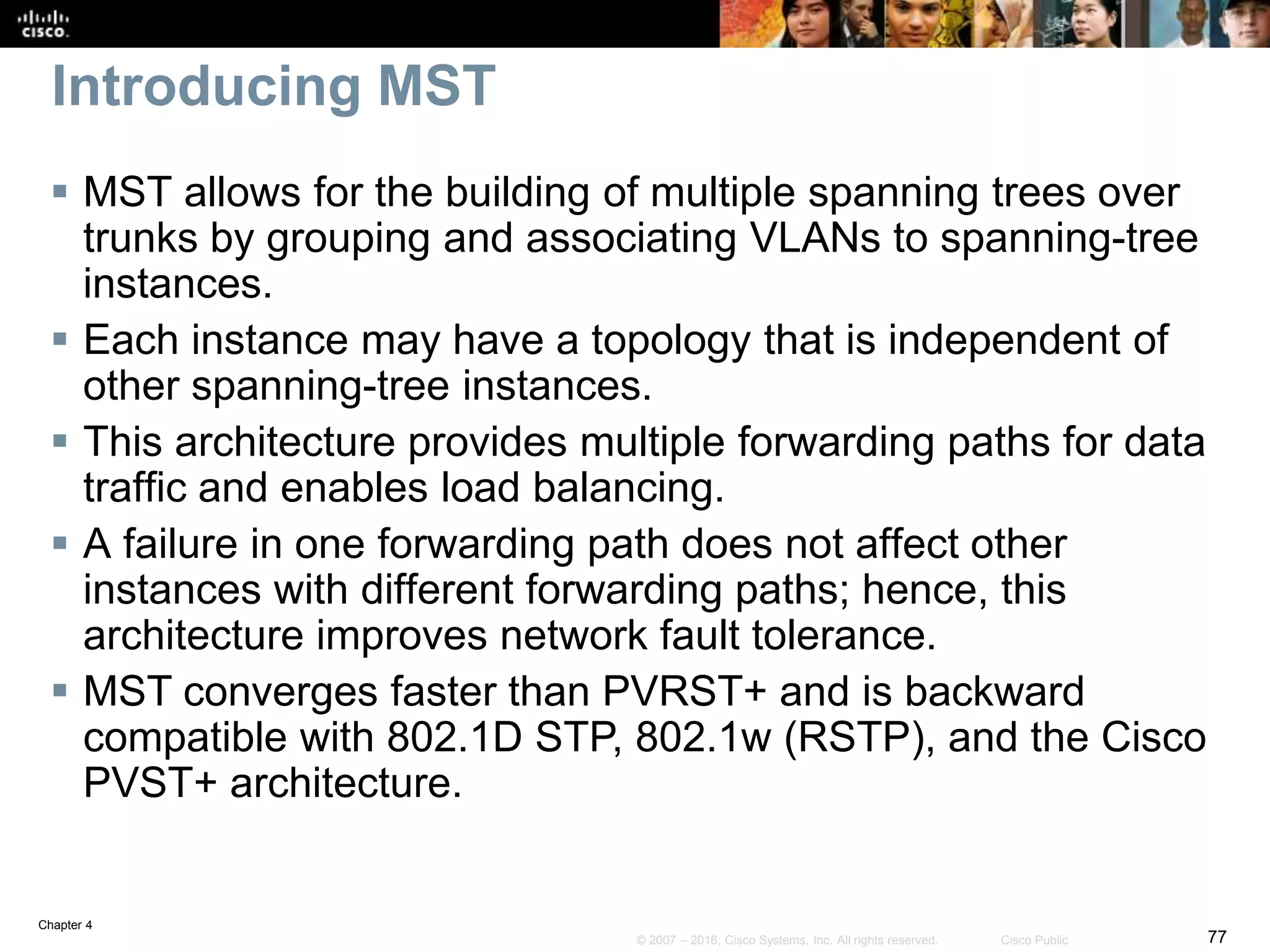 Chapter 4
77© 2007 – 2016, Cisco Systems, Inc. All rights reserved. Cisco Public
Introducing MST
 MST allows for the building of multiple spanning trees over
trunks by grouping and associating VLANs to spanning-tree
instances.
 Each instance may have a topology that is independent of
other spanning-tree instances.
 This architecture provides multiple forwarding paths for data
traffic and enables load balancing.
 A failure in one forwarding path does not affect other
instances with different forwarding paths; hence, this
architecture improves network fault tolerance.
 MST converges faster than PVRST+ and is backward
compatible with 802.1D STP, 802.1w (RSTP), and the Cisco
PVST+ architecture.
 