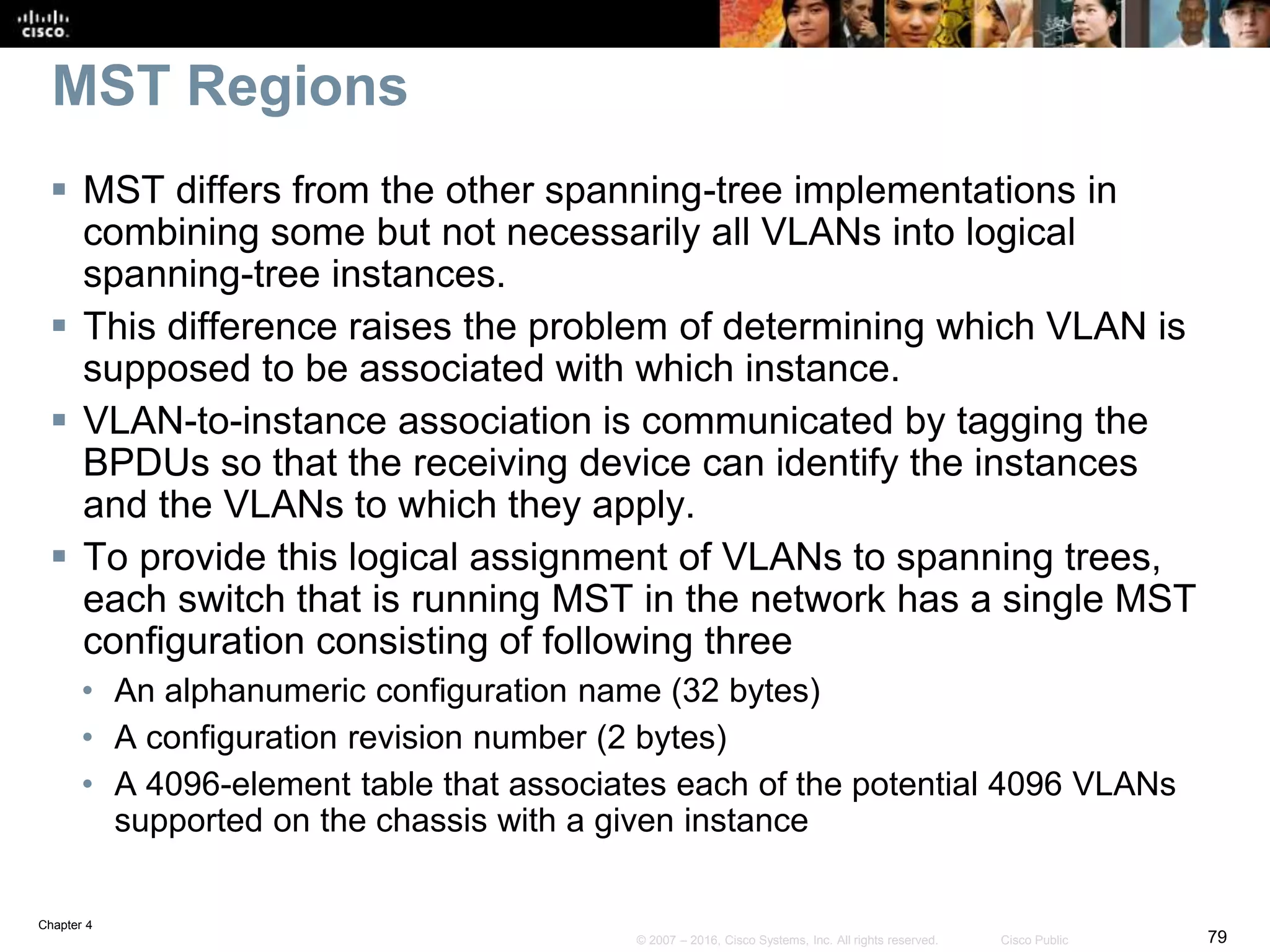 Chapter 4
79© 2007 – 2016, Cisco Systems, Inc. All rights reserved. Cisco Public
MST Regions
 MST differs from the other spanning-tree implementations in
combining some but not necessarily all VLANs into logical
spanning-tree instances.
 This difference raises the problem of determining which VLAN is
supposed to be associated with which instance.
 VLAN-to-instance association is communicated by tagging the
BPDUs so that the receiving device can identify the instances
and the VLANs to which they apply.
 To provide this logical assignment of VLANs to spanning trees,
each switch that is running MST in the network has a single MST
configuration consisting of following three
• An alphanumeric configuration name (32 bytes)
• A configuration revision number (2 bytes)
• A 4096-element table that associates each of the potential 4096 VLANs
supported on the chassis with a given instance
 
