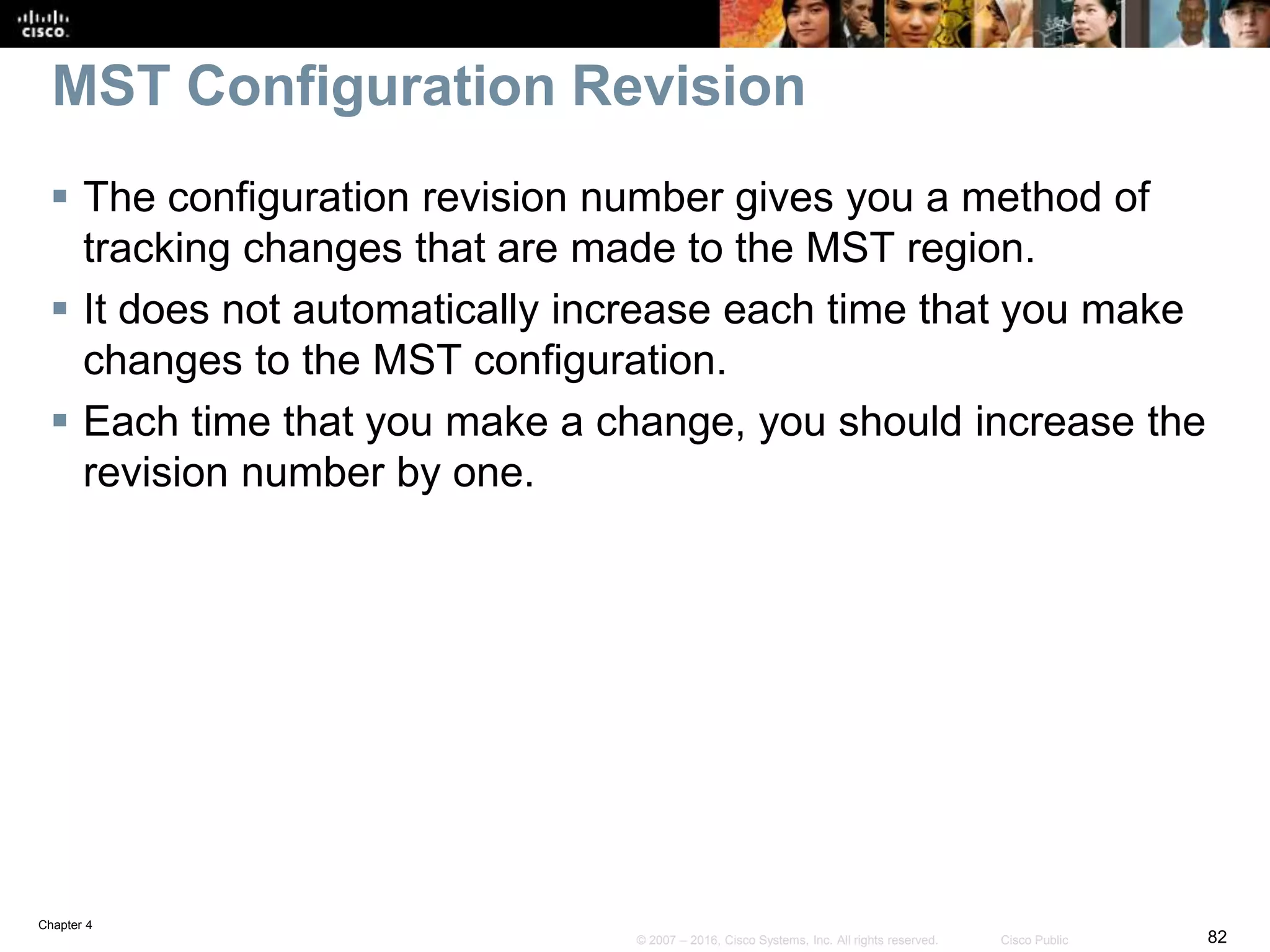 Chapter 4
82© 2007 – 2016, Cisco Systems, Inc. All rights reserved. Cisco Public
MST Configuration Revision
 The configuration revision number gives you a method of
tracking changes that are made to the MST region.
 It does not automatically increase each time that you make
changes to the MST configuration.
 Each time that you make a change, you should increase the
revision number by one.
 