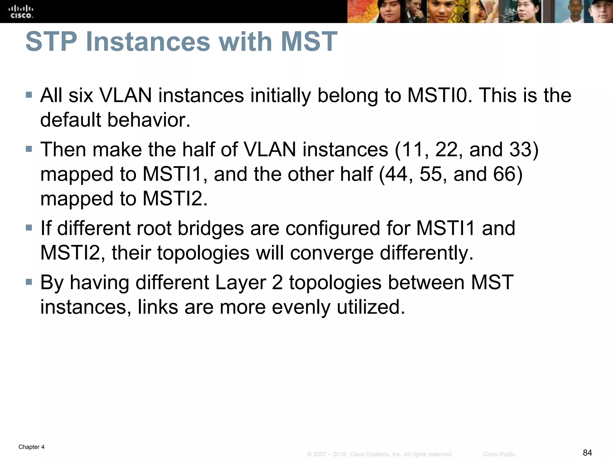 Chapter 4
84© 2007 – 2016, Cisco Systems, Inc. All rights reserved. Cisco Public
STP Instances with MST
 All six VLAN instances initially belong to MSTI0. This is the
default behavior.
 Then make the half of VLAN instances (11, 22, and 33)
mapped to MSTI1, and the other half (44, 55, and 66)
mapped to MSTI2.
 If different root bridges are configured for MSTI1 and
MSTI2, their topologies will converge differently.
 By having different Layer 2 topologies between MST
instances, links are more evenly utilized.
 