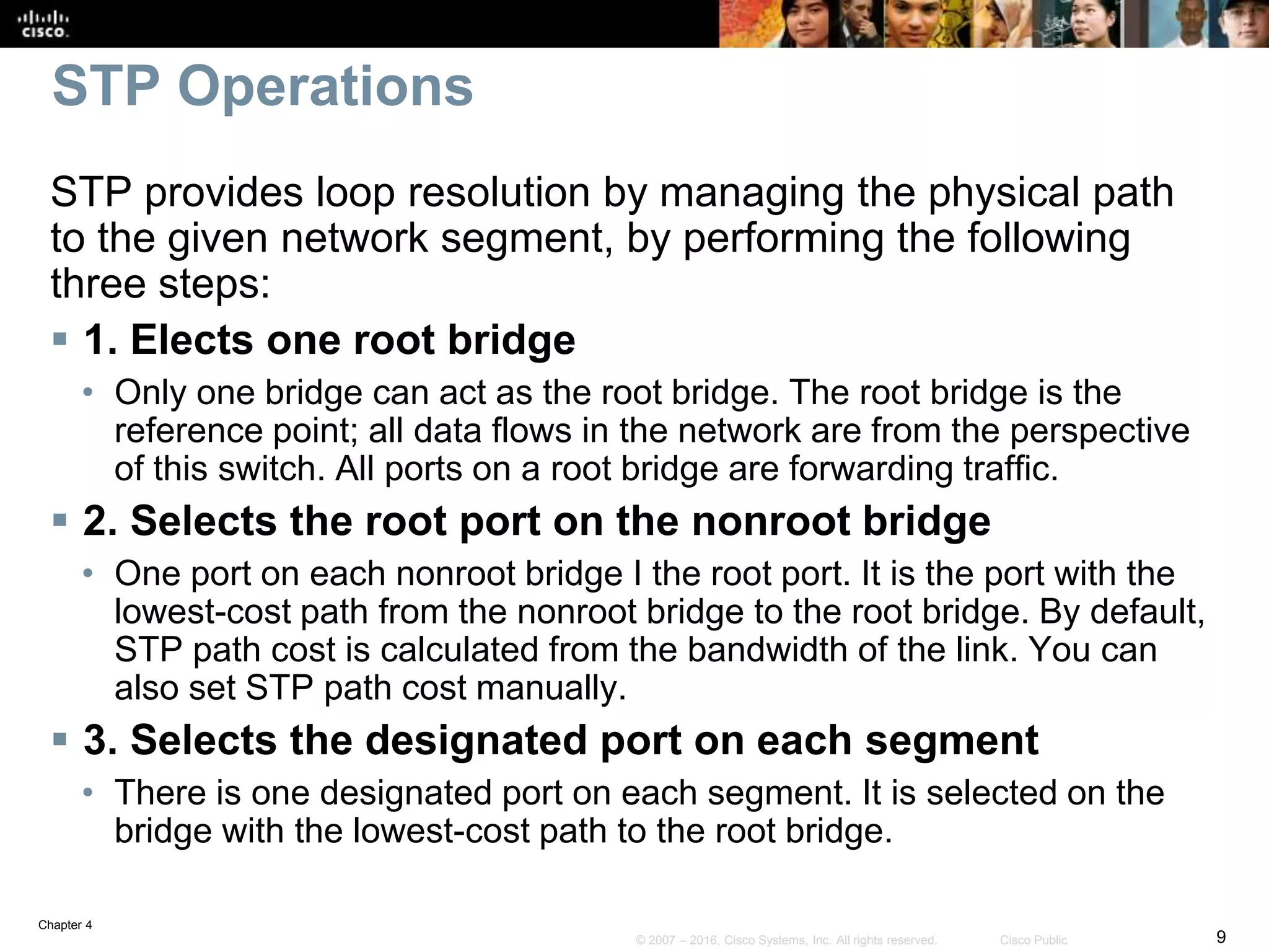 Chapter 4
9© 2007 – 2016, Cisco Systems, Inc. All rights reserved. Cisco Public
STP Operations
STP provides loop resolution by managing the physical path
to the given network segment, by performing the following
three steps:
 1. Elects one root bridge
• Only one bridge can act as the root bridge. The root bridge is the
reference point; all data flows in the network are from the perspective
of this switch. All ports on a root bridge are forwarding traffic.
 2. Selects the root port on the nonroot bridge
• One port on each nonroot bridge I the root port. It is the port with the
lowest-cost path from the nonroot bridge to the root bridge. By default,
STP path cost is calculated from the bandwidth of the link. You can
also set STP path cost manually.
 3. Selects the designated port on each segment
• There is one designated port on each segment. It is selected on the
bridge with the lowest-cost path to the root bridge.
 