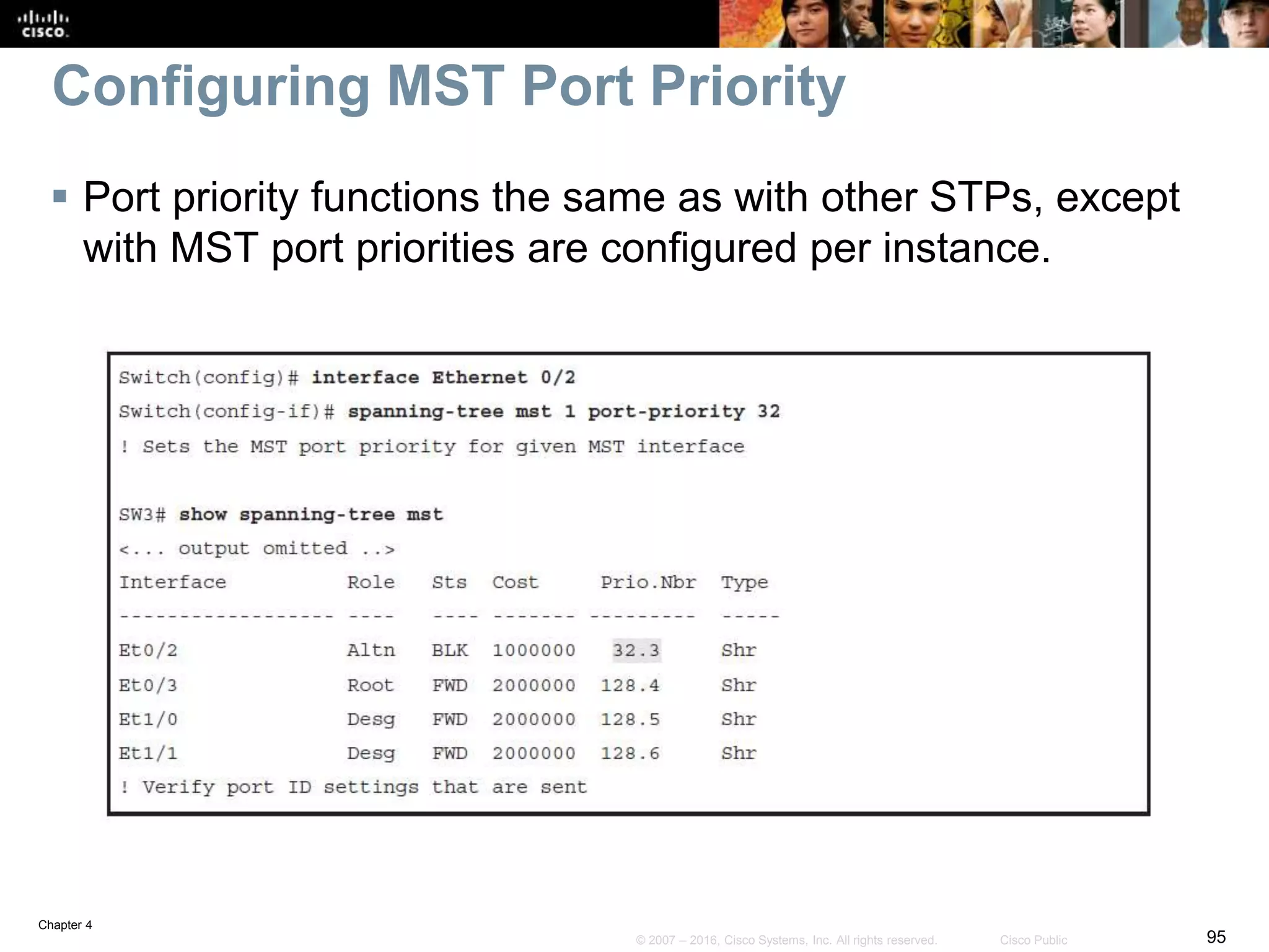 Chapter 4
95© 2007 – 2016, Cisco Systems, Inc. All rights reserved. Cisco Public
Configuring MST Port Priority
 Port priority functions the same as with other STPs, except
with MST port priorities are configured per instance.
 