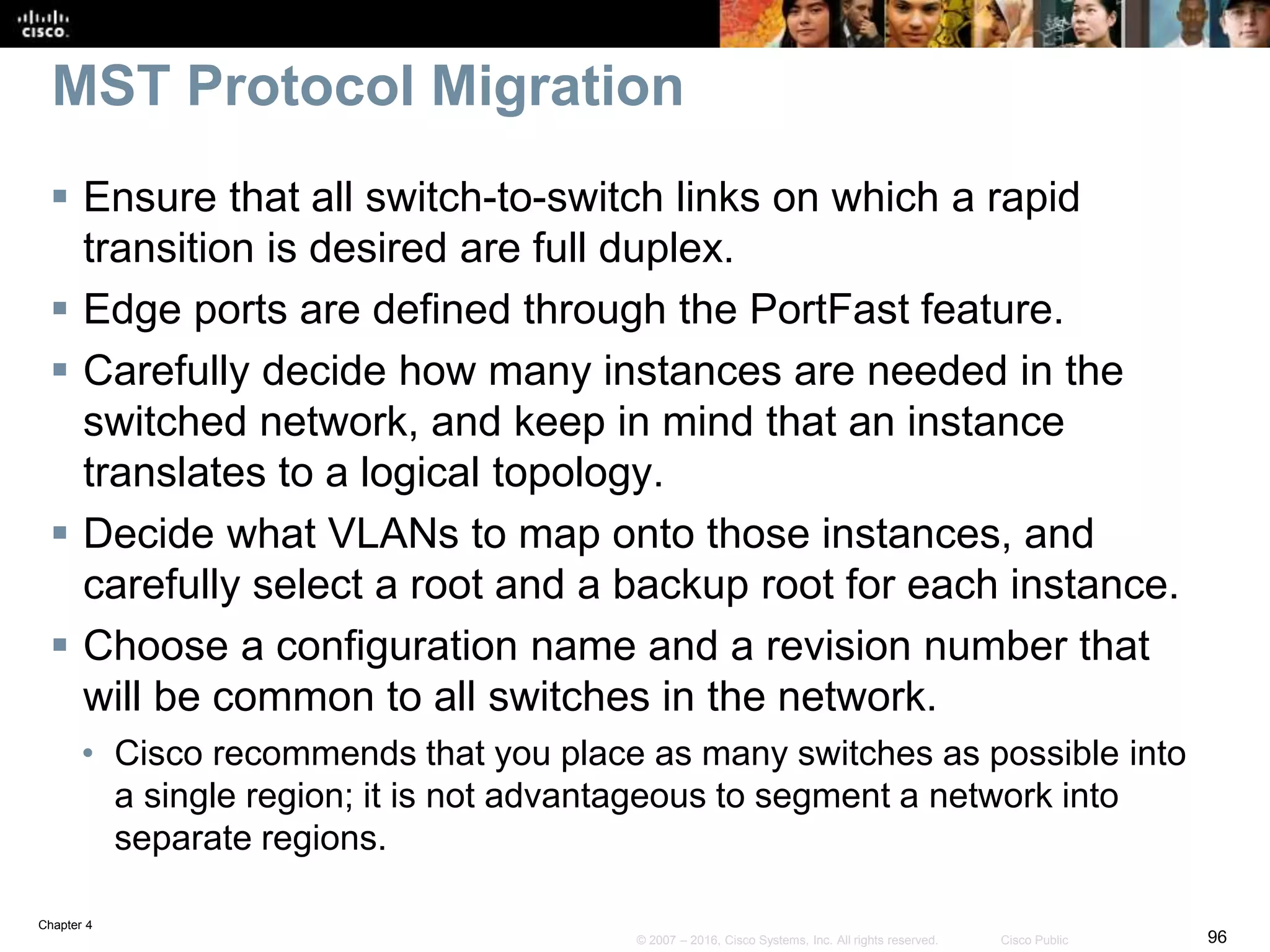 Chapter 4
96© 2007 – 2016, Cisco Systems, Inc. All rights reserved. Cisco Public
MST Protocol Migration
 Ensure that all switch-to-switch links on which a rapid
transition is desired are full duplex.
 Edge ports are defined through the PortFast feature.
 Carefully decide how many instances are needed in the
switched network, and keep in mind that an instance
translates to a logical topology.
 Decide what VLANs to map onto those instances, and
carefully select a root and a backup root for each instance.
 Choose a configuration name and a revision number that
will be common to all switches in the network.
• Cisco recommends that you place as many switches as possible into
a single region; it is not advantageous to segment a network into
separate regions.
 