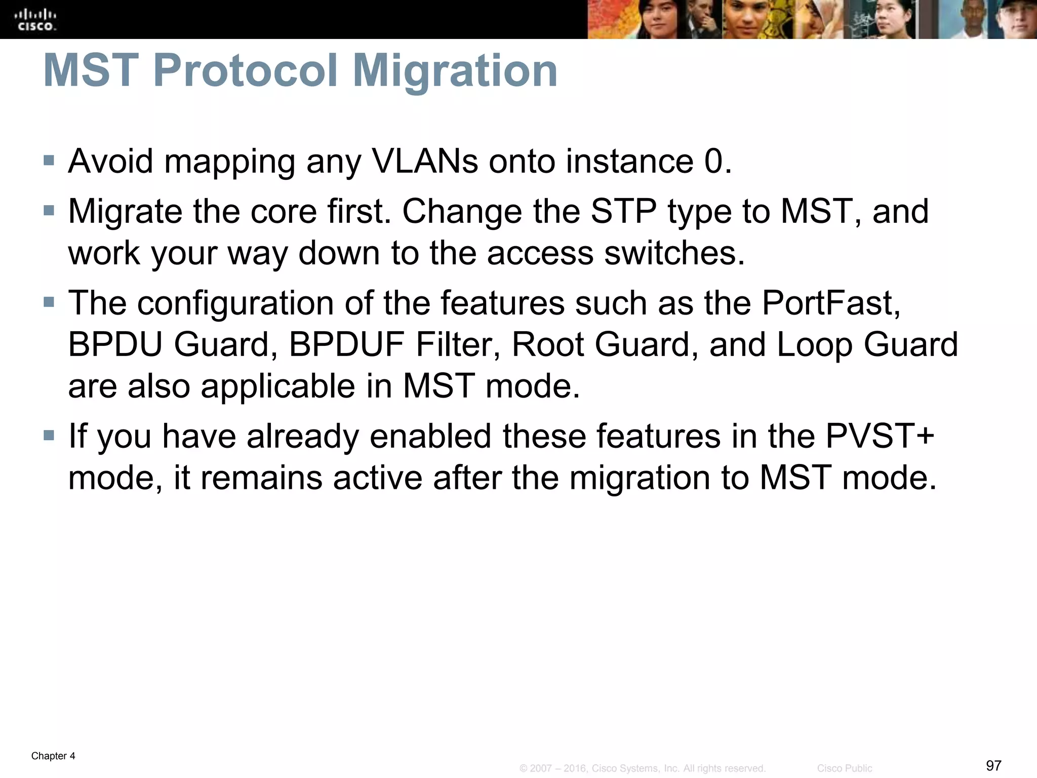 Chapter 4
97© 2007 – 2016, Cisco Systems, Inc. All rights reserved. Cisco Public
MST Protocol Migration
 Avoid mapping any VLANs onto instance 0.
 Migrate the core first. Change the STP type to MST, and
work your way down to the access switches.
 The configuration of the features such as the PortFast,
BPDU Guard, BPDUF Filter, Root Guard, and Loop Guard
are also applicable in MST mode.
 If you have already enabled these features in the PVST+
mode, it remains active after the migration to MST mode.
 